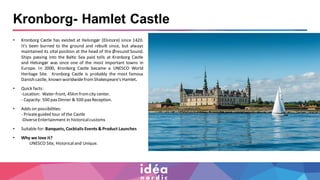 Kronborg- Hamlet Castle
• Kronborg Castle has existed at Helsingør (Elsinore) since 1420.
It’s been burned to the ground and rebuilt since, but always
maintained its vital position at the head of the Øresund Sound.
Ships passing into the Baltic Sea paid tolls at Kronborg Castle
and Helsingør was once one of the most important towns in
Europe. In 2000, Kronborg Castle became a UNESCO World
Heritage Site. Kronborg Castle is probably the most famous
Danish castle, known worldwidefromShakespeare's Hamlet.
• Quick facts:
-Location: Water-front, 45kmfromcity center.
- Capacity: 500 paxDinner & 500 paxReception.
• Adds on possibilities:
- Privateguided tour of the Castle
-DiverseEntertainment in historicalcustoms
• Suitable for:Banquets, Cocktails Events & Product Launches
• Why we love it?
UNESCO Site, Historicaland Unique.
 