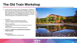 The Old Train Workshop
➢ A stone's throw from the center of Copenhagen is 10.000m2 of
event space just waiting to provide the setting for your event.
With its impressive architecture the more than 100 years old
train workshop offers an unforgettable experience. The Train
Workshop's floor-to-ceiling windows and roof structure made of
wood and glass gives a nice light filled atmosphere.
• Quick facts:
-Location: Water-front, 45kmfromcity center.
- Capacity: 2500 paxDinner & 3500 paxReception.
• Adds on possibilities:
- Bring an old train inside the venue during the event with
entertainment
-Almostno restrictions for deco & entertainment
• Suitable for:Conferences, Cocktail Events, Banquets&
Product Launches
• Why we love it?
Endless possibility on a great location
 