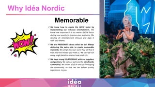 Memorable
✓ We know how to create the WOW factor by
implementing our in-house entertainment. We
know how important it is to create a WOW factor
during your events to impress your audience. We
develop all entertainment inhouse and align it
with your theme.
✓ We are PASSIONATE about what we do! Always
delivering the extra mile to create memorable
moments. We simply love our work! You will feel it
from the first minute you meet us. We take care of
every single detail no matter how small it is.
✓ We have strong RELATIONSHIP with our suppliers
and partners. We call our partners the Idéa Nordic
Community. We invest a lot of time in developing
the community, so that we can deliver quality
experiences to you.
Why Idéa Nordic
 
