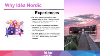 Experiences
✓ We always find LOCAL experiences, with a
personal touch. We deliver a tangible immersive
experience within local culture, which are not
available from other operators.
✓ We are CONNECTED, Emergency- 24/7 during
your events. We provide a single point of contact
during your entire stay, so that you can relax and
enjoy the experiences.
✓ We deliver QUALITY! We have tested our products
before we offer them to you. If we don’t like it, we
don’t offer it. We only promise what can be
delivered.
Why Idéa Nordic
 