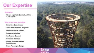 Destination:
▪ We are experts in Denmark, with its
1.419 islands
What we are great at creating:
▪ Immersive Experiences
▪ Tailor-made Incentive Programs
▪ Innovative Social Events
▪ Engaging Activities
▪ Conference Support
▪ Corporate Meetings
▪ Unique In-house Themed
Entertainment
▪ Event Planning & Design
Our Expertise
 