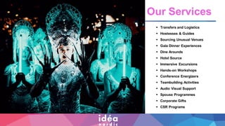 ▪ Transfers and Logistics
▪ Hostesses & Guides
▪ Sourcing Unusual Venues
▪ Gala Dinner Experiences
▪ Dine Arounds
▪ Hotel Source
▪ Immersive Excursions
▪ Hands-on Workshops
▪ Conference Energizers
▪ Teambuilding Activities
▪ Audio Visual Support
▪ Spouse Programme
▪ Corporate Gifts
▪ CSR Programs
Our Services
▪ Transfers and Logistics
▪ Hostesses & Guides
▪ Sourcing Unusual Venues
▪ Gala Dinner Experiences
▪ Dine Arounds
▪ Hotel Source
▪ Immersive Excursions
▪ Hands-on Workshops
▪ Conference Energizers
▪ Teambuilding Activities
▪ Audio Visual Support
▪ Spouse Programmes
▪ Corporate Gifts
▪ CSR Programs
 