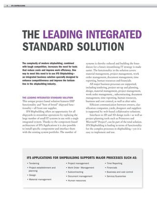 4

ifs shipbuilding

The leading integrated
standard solution
The complexity of modern shipbuilding, combined
with tough competition, increases the need for tools
that reduce costs and improve work efficiency. One
way to meet this need is to use IFS Shipbuilding—
an integrated business solution specially designed to
enhance competitiveness and improve the bottomline in the shipbuilding industry.

The leading integrated standard solution
This unique project based solution features ERP
functionality and “best of breed” shipyard functionality—all from one supplier.
IFS Shipbuilding offers an opportunity for all
shipyards to streamline operations by replacing the
large number of small IT systems in use with a single
integrated system. Thanks to the component-based
architecture of IFS Applications it is also possible
to install specific components and interface them
with the existing system portfolio. The number of

systems is thereby reduced and building the foundation for a future streamlining IT strategy is made
easier. The functionality in the solution covers
material management, project management, work
order management, document management, time
reporting, human resources and financials.
All major business processes are supported,
including tendering, project set-up and planning,
design, material management, project management,
work order management, , subcontracting, document
management, time reporting, human resources,
business and cost control, as well as after sales.
Efficient communication between owners, classification companies, yards, designers and suppliers
is supported by web-based collaborative solutions.
Interfaces to 2D and 3D design tools—as well as
project planning tools such as Primavera and
Microsoft® Project®, can be part of the total solution.
IFS Shipbuilding is leading in terms of functionality
for the complex processes in shipbuilding—yet it is
easy to implement and use.

IFS Applications for Shipbuilding supports major processes such as:
• Tendering

• Project management

• Time Reporting

• Project establishment and
planning

• Work Order Management

• Financials

• Subcontracting

• Business and cost control

• Design

• Document management

• Service/Guarantee

• Material management

• Human resources

 