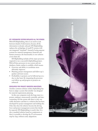 IFS shipbuilding

IFS’ integrated system replaces all the others
With IFS Shipbuilding, there is no need to tack
between islands of information, because all the
information is already onboard. IFS Shipbuilding
replaces the archipelago of small IT systems with
one integrated “mainland”. Instead of using separate
systems for material management, financials and
human resources, the functionality in our solution
covers them all.
IFS Shipbuilding includes all the major processes
required to run a successful shipbuilding project.
With all these processes in one system and one
database a better outline is available, which means:
•	 Overview and ability to coordinate more
efficiently improves.
•	 Planning, project management and follow-up is
quicker and more secure.
•	 Profitability in projects can be followed up on a
day-to-day basis. By integrating the processes
cost follow-up and progress in projects are
enhanced.

Developed for project oriented industries
Another common solution within shipbuilding has
been to adapt a system that initially was designed
for material requirements planning.
In this case companies took the long route to a
project, making it unnecessarily unwieldy and timeconsuming. On the system side there is only one
viable alternative and that is a solution that has been
developed for project management and nothing else.
Only then does the solution become the driving
force and project management system that should
be expected. IFS Shipbuilding is exactly that. It is
also a standard solution based on components so
that it is possible to develop the IT environment
step-by-step, without costly adaptations.

5

 