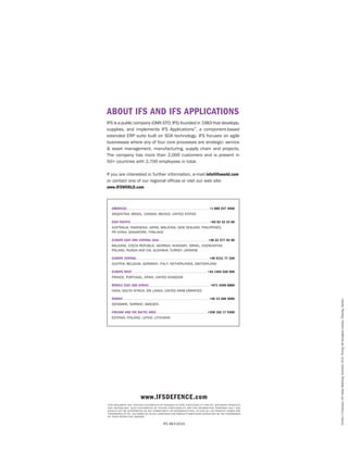 About IFS and IFS Applications
IFS is a public company (OMX STO: IFS) founded in 1983 that develops,
supplies, and implements IFS Applications™, a component-based
extended ERP suite built on SOA technology. IFS focuses on agile
businesses where any of four core processes are strategic: service
& asset management, manufacturing, supply chain and projects.
The company has more than 2,000 customers and is present in
50+ countries with 2,700 employees in total.
If you are interested in further information, e-mail info@ifsworld.com
or contact one of our regional offices or visit our web site:
www.IFSWORLD.com

Americas . . . . . . . . . . . . . . . . . . . . . . . . . . . . . . . . . . . . . . . . . . . . . . . . . . . . . . . . . . . . . . . . . . . +1 888 437 4968
Argentina, Brazil, Canada, Mexico, United States
Asia Pacific . . . . . . . . . . . . . . . . . . . . . . . . . . . . . . . . . . . . . . . . . . . . . . . . . . . . . . . . . . . . . . . . +65 63 33 33 00
Australia, Indonesia, Japan,Malaysia,new Zealand, Philippines,
PRChina, Singapore, Thailand
Europe east and central asia . . . . . . . . . . . . . . . . . . . . . . . . . . . . . . . . . . . . . . . . +48 22 577 45 00
BALKANS, Czech Republic, GEORGIA, Hungary, Israel, KAZAKHSTAN,
Poland, RUSSIA and cis, Slovakia, Turkey, UKRAINE
Europe Central . . . . . . . . . . . . . . . . . . . . . . . . . . . . . . . . . . . . . . . . . . . . . . . . . . . . . . . . . . . +49 9131 77 340
AUSTRIA, Belgium, GERMANY, ITALY, netherlands, SWITZERLAND
Europe West . . . . . . . . . . . . . . . . . . . . . . . . . . . . . . . . . . . . . . . . . . . . . . . . . . . . . . . . . . . . .  +44 1494 428 900
France, Portugal, Spain, United Kingdom
Middle East and africa . . . . . . . . . . . . . . . . . . . . . . . . . . . . . . . . . . . . . . . . . . . . . . . . . . +971 4390 0888

Nordic . . . . . . . . . . . . . . . . . . . . . . . . . . . . . . . . . . . . . . . . . . . . . . . . . . . . . . . . . . . . . . . . . . . . . . +46 13 460 4000
Denmark, Norway, Sweden
Finland and the Baltic area . . . . . . . . . . . . . . . . . . . . . . . . . . . . . . . . . . . . . . . . .  +358 102 17 9300
Estonia, Finland, Latvia, Lithuania

www.ifsdefence.com
This document may contain statements of possible future functionality for IFS’ software products
and technology. Such statements of future functionality are for information purposes only and
should not be interpreted as any commitment or representation. IFS and all IFS product names are
trademarks of IFS. The names of actual companies and products mentioned herein may be the trademarks
of their respective owners.

IFS AB ©2010

En3401-3 Production: IFS Global Marketing, December 2010. Printing: AB Danagårds Grafiska, Ödeshög, Sweden.

India, South Africa, Sri Lanka, United Arab Emirates

 
