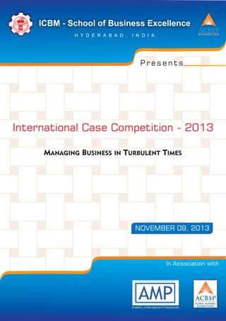 MANAGING BUSINESS IN TURBULENT TIMES
International Case Competition - 2013
ACBSP
A C C R E D I T E D
ICBM - School of Business Excellence
H Y D E R A B A D , I N D I A
IC BM
U
H
N
T
IT
G
Y
N
A EN RD TS
P r e s e n t s
NOVEMBER 09, 2013
In Association with
Academy of Management Professionals
 