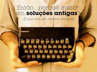 Então...porquê insistir
em soluções antigas?
  (É que elas são mesmo antigas)
 