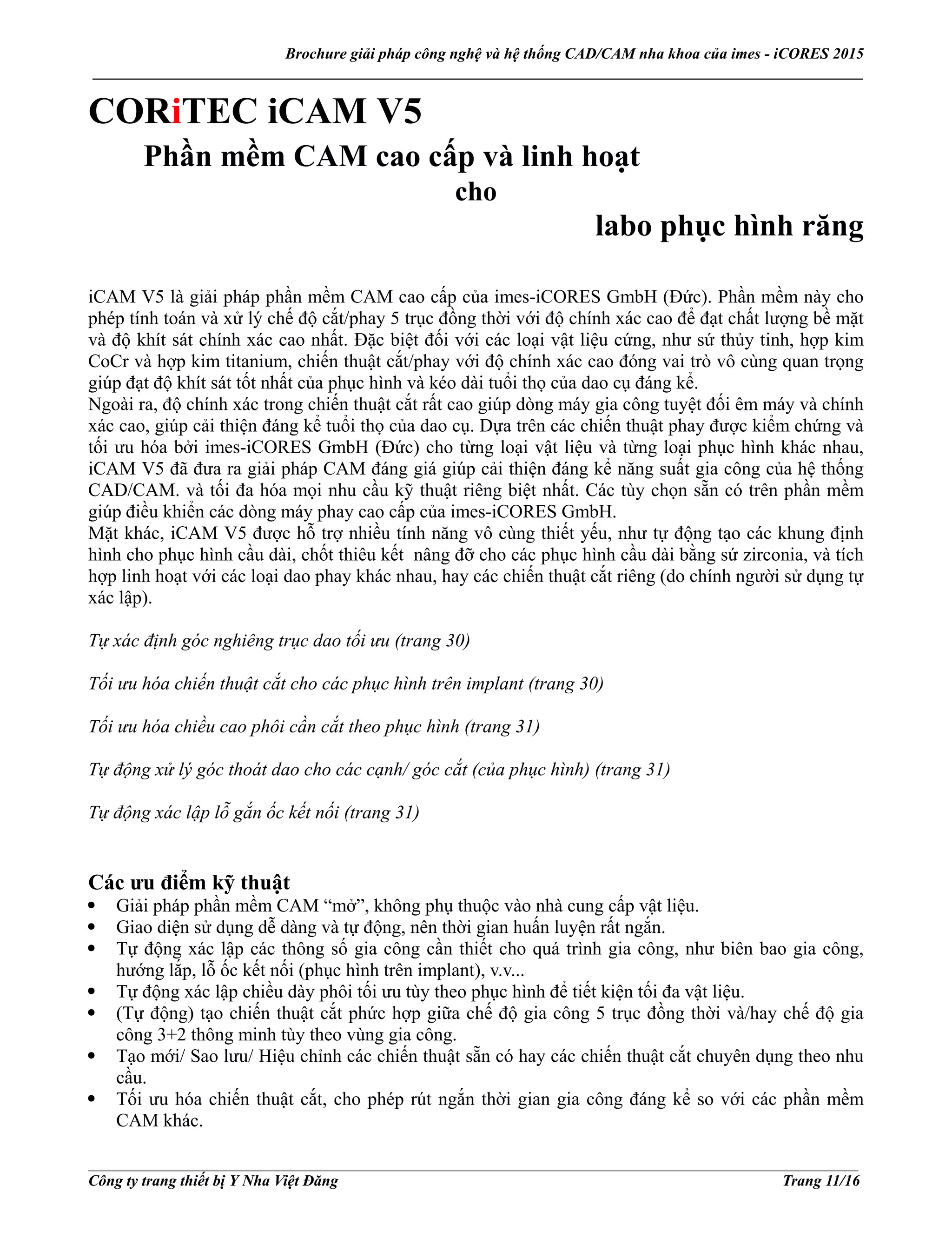 Brochure giải pháp công nghệ và hệ thống CAD/CAM nha khoa của imes - iCORES 2015
___________________________________________________________________________________________________
___________________________________________________________________________________________________
Công ty trang thiết bị Y Nha Việt Đăng Trang 11/16
CORiTEC iCAM V5
Phần mềm CAM cao cấp và linh hoạt
cho
labo phục hình răng
iCAM V5 là giải pháp phần mềm CAM cao cấp của imes-iCORES GmbH (Đức). Phần mềm này cho
phép tính toán và xử lý chế độ cắt/phay 5 trục đồng thời với độ chính xác cao để đạt chất lượng bề mặt
và độ khít sát chính xác cao nhất. Đặc biệt đối với các loại vật liệu cứng, như sứ thủy tinh, hợp kim
CoCr và hợp kim titanium, chiến thuật cắt/phay với độ chính xác cao đóng vai trò vô cùng quan trọng
giúp đạt độ khít sát tốt nhất của phục hình và kéo dài tuổi thọ của dao cụ đáng kể.
Ngoài ra, độ chính xác trong chiến thuật cắt rất cao giúp dòng máy gia công tuyệt đối êm máy và chính
xác cao, giúp cải thiện đáng kể tuổi thọ của dao cụ. Dựa trên các chiến thuật phay được kiểm chứng và
tối ưu hóa bởi imes-iCORES GmbH (Đức) cho từng loại vật liệu và từng loại phục hình khác nhau,
iCAM V5 đã đưa ra giải pháp CAM đáng giá giúp cải thiện đáng kể năng suất gia công của hệ thống
CAD/CAM. và tối đa hóa mọi nhu cầu kỹ thuật riêng biệt nhất. Các tùy chọn sẵn có trên phần mềm
giúp điều khiển các dòng máy phay cao cấp của imes-iCORES GmbH.
Mặt khác, iCAM V5 được hỗ trợ nhiều tính năng vô cùng thiết yếu, như tự động tạo các khung định
hình cho phục hình cầu dài, chốt thiêu kết nâng đỡ cho các phục hình cầu dài bằng sứ zirconia, và tích
hợp linh hoạt với các loại dao phay khác nhau, hay các chiến thuật cắt riêng (do chính người sử dụng tự
xác lập).
Tự xác định góc nghiêng trục dao tối ưu (trang 30)
Tối ưu hóa chiến thuật cắt cho các phục hình trên implant (trang 30)
Tối ưu hóa chiều cao phôi cần cắt theo phục hình (trang 31)
Tự động xử lý góc thoát dao cho các cạnh/ góc cắt (của phục hình) (trang 31)
Tự động xác lập lỗ gắn ốc kết nối (trang 31)
Các ưu điểm kỹ thuật
Giải pháp phần mềm CAM “mở”, không phụ thuộc vào nhà cung cấp vật liệu.
Giao diện sử dụng dễ dàng và tự động, nên thời gian huấn luyện rất ngắn.
Tự động xác lập các thông số gia công cần thiết cho quá trình gia công, như biên bao gia công,
hướng lắp, lỗ ốc kết nối (phục hình trên implant), v.v...
Tự động xác lập chiều dày phôi tối ưu tùy theo phục hình để tiết kiện tối đa vật liệu.
(Tự động) tạo chiến thuật cắt phức hợp giữa chế độ gia công 5 trục đồng thời và/hay chế độ gia
công 3+2 thông minh tùy theo vùng gia công.
Tạo mới/ Sao lưu/ Hiệu chỉnh các chiến thuật sẵn có hay các chiến thuật cắt chuyên dụng theo nhu
cầu.
Tối ưu hóa chiến thuật cắt, cho phép rút ngắn thời gian gia công đáng kể so với các phần mềm
CAM khác.
 