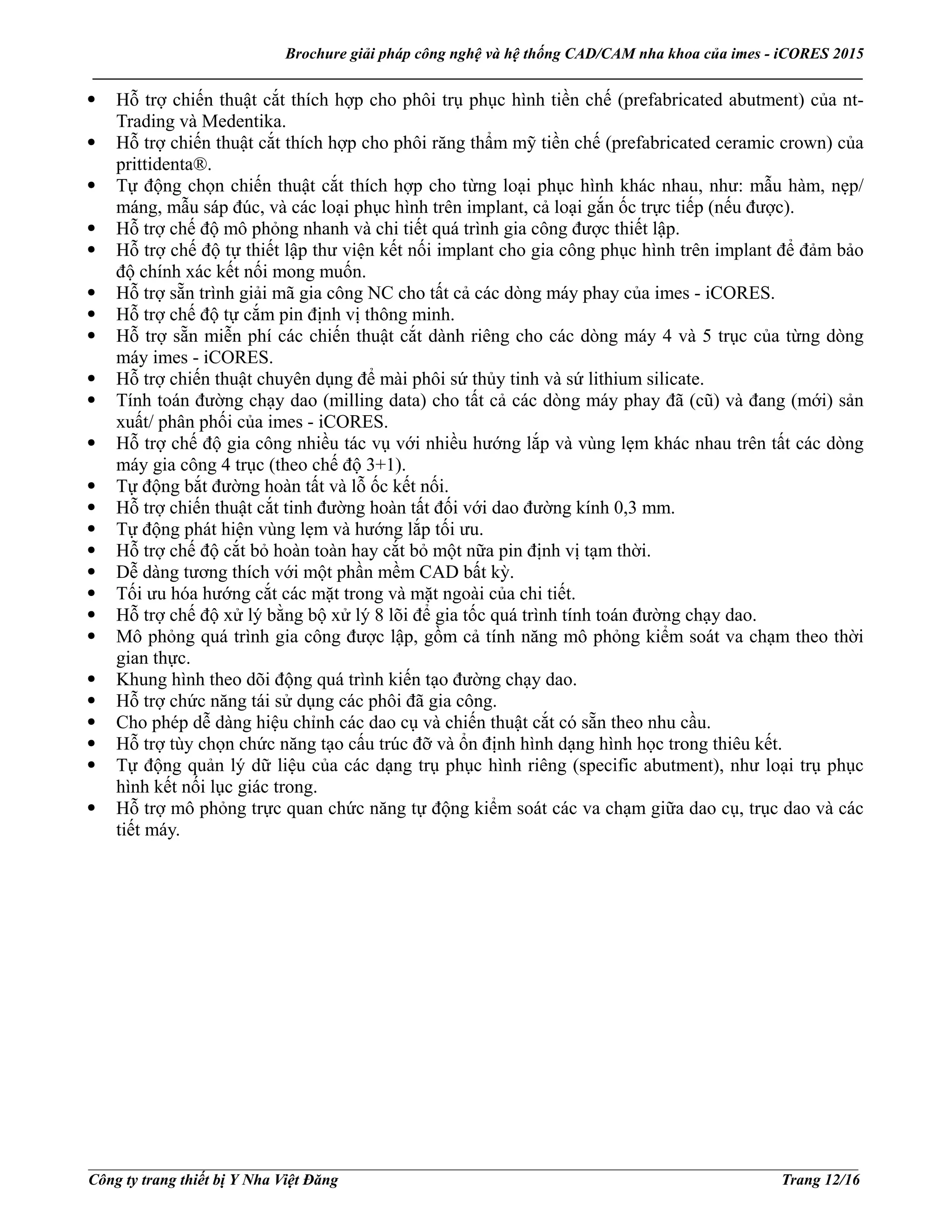 Brochure giải pháp công nghệ và hệ thống CAD/CAM nha khoa của imes - iCORES 2015
___________________________________________________________________________________________________
___________________________________________________________________________________________________
Công ty trang thiết bị Y Nha Việt Đăng Trang 12/16
Hỗ trợ chiến thuật cắt thích hợp cho phôi trụ phục hình tiền chế (prefabricated abutment) của nt-
Trading và Medentika.
Hỗ trợ chiến thuật cắt thích hợp cho phôi răng thẩm mỹ tiền chế (prefabricated ceramic crown) của
prittidenta®.
Tự động chọn chiến thuật cắt thích hợp cho từng loại phục hình khác nhau, như: mẫu hàm, nẹp/
máng, mẫu sáp đúc, và các loại phục hình trên implant, cả loại gắn ốc trực tiếp (nếu được).
Hỗ trợ chế độ mô phỏng nhanh và chi tiết quá trình gia công được thiết lập.
Hỗ trợ chế độ tự thiết lập thư viện kết nối implant cho gia công phục hình trên implant để đảm bảo
độ chính xác kết nối mong muốn.
Hỗ trợ sẵn trình giải mã gia công NC cho tất cả các dòng máy phay của imes - iCORES.
Hỗ trợ chế độ tự cắm pin định vị thông minh.
Hỗ trợ sẵn miễn phí các chiến thuật cắt dành riêng cho các dòng máy 4 và 5 trục của từng dòng
máy imes - iCORES.
Hỗ trợ chiến thuật chuyên dụng để mài phôi sứ thủy tinh và sứ lithium silicate.
Tính toán đường chạy dao (milling data) cho tất cả các dòng máy phay đã (cũ) và đang (mới) sản
xuất/ phân phối của imes - iCORES.
Hỗ trợ chế độ gia công nhiều tác vụ với nhiều hướng lắp và vùng lẹm khác nhau trên tất các dòng
máy gia công 4 trục (theo chế độ 3+1).
Tự động bắt đường hoàn tất và lỗ ốc kết nối.
Hỗ trợ chiến thuật cắt tinh đường hoàn tất đối với dao đường kính 0,3 mm.
Tự động phát hiện vùng lẹm và hướng lắp tối ưu.
Hỗ trợ chế độ cắt bỏ hoàn toàn hay cắt bỏ một nữa pin định vị tạm thời.
Dễ dàng tương thích với một phần mềm CAD bất kỳ.
Tối ưu hóa hướng cắt các mặt trong và mặt ngoài của chi tiết.
Hỗ trợ chế độ xử lý bằng bộ xử lý 8 lõi để gia tốc quá trình tính toán đường chạy dao.
Mô phỏng quá trình gia công được lập, gồm cả tính năng mô phỏng kiểm soát va chạm theo thời
gian thực.
Khung hình theo dõi động quá trình kiến tạo đường chạy dao.
Hỗ trợ chức năng tái sử dụng các phôi đã gia công.
Cho phép dễ dàng hiệu chỉnh các dao cụ và chiến thuật cắt có sẵn theo nhu cầu.
Hỗ trợ tùy chọn chức năng tạo cấu trúc đỡ và ổn định hình dạng hình học trong thiêu kết.
Tự động quản lý dữ liệu của các dạng trụ phục hình riêng (specific abutment), như loại trụ phục
hình kết nối lục giác trong.
Hỗ trợ mô phỏng trực quan chức năng tự động kiểm soát các va chạm giữa dao cụ, trục dao và các
tiết máy.
 
