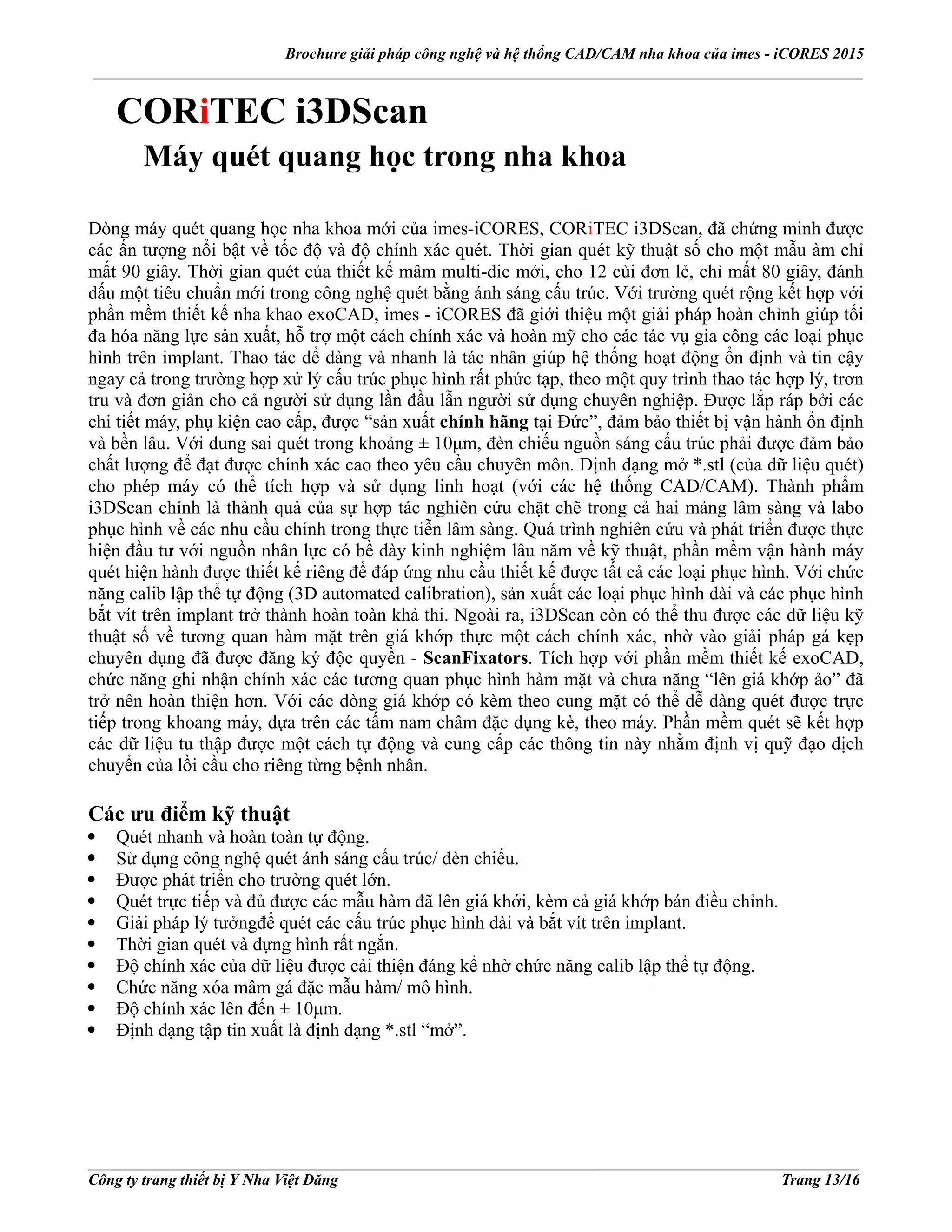 Brochure giải pháp công nghệ và hệ thống CAD/CAM nha khoa của imes - iCORES 2015
___________________________________________________________________________________________________
___________________________________________________________________________________________________
Công ty trang thiết bị Y Nha Việt Đăng Trang 13/16
CORiTEC i3DScan
Máy quét quang học trong nha khoa
Dòng máy quét quang học nha khoa mới của imes-iCORES, CORiTEC i3DScan, đã chứng minh được
các ấn tượng nổi bật về tốc độ và độ chính xác quét. Thời gian quét kỹ thuật số cho một mẫu àm chỉ
mất 90 giây. Thời gian quét của thiết kế mâm multi-die mới, cho 12 cùi đơn lẻ, chỉ mất 80 giây, đánh
dấu một tiêu chuẩn mới trong công nghệ quét bằng ánh sáng cấu trúc. Với trường quét rộng kết hợp với
phần mềm thiết kế nha khao exoCAD, imes - iCORES đã giới thiệu một giải pháp hoàn chỉnh giúp tối
đa hóa năng lực sản xuất, hỗ trợ một cách chính xác và hoàn mỹ cho các tác vụ gia công các loại phục
hình trên implant. Thao tác dể dàng và nhanh là tác nhân giúp hệ thống hoạt động ổn định và tin cậy
ngay cả trong trường hợp xử lý cấu trúc phục hình rất phức tạp, theo một quy trình thao tác hợp lý, trơn
tru và đơn giản cho cả người sử dụng lần đầu lẫn người sử dụng chuyên nghiệp. Được lắp ráp bởi các
chi tiết máy, phụ kiện cao cấp, được “sản xuất chính hãng tại Đức”, đảm bảo thiết bị vận hành ổn định
và bền lâu. Với dung sai quét trong khoảng ± 10μm, đèn chiếu nguồn sáng cấu trúc phải được đảm bảo
chất lượng để đạt được chính xác cao theo yêu cầu chuyên môn. Định dạng mở *.stl (của dữ liệu quét)
cho phép máy có thể tích hợp và sử dụng linh hoạt (với các hệ thống CAD/CAM). Thành phẩm
i3DScan chính là thành quả của sự hợp tác nghiên cứu chặt chẽ trong cả hai mảng lâm sàng và labo
phục hình về các nhu cầu chính trong thực tiễn lâm sàng. Quá trình nghiên cứu và phát triển được thực
hiện đầu tư với nguồn nhân lực có bề dày kinh nghiệm lâu năm về kỹ thuật, phần mềm vận hành máy
quét hiện hành được thiết kế riêng để đáp ứng nhu cầu thiết kế được tất cả các loại phục hình. Với chức
năng calib lập thể tự động (3D automated calibration), sản xuất các loại phục hình dài và các phục hình
bắt vít trên implant trở thành hoàn toàn khả thi. Ngoài ra, i3DScan còn có thể thu được các dữ liệu kỹ
thuật số về tương quan hàm mặt trên giá khớp thực một cách chính xác, nhờ vào giải pháp gá kẹp
chuyên dụng đã được đăng ký độc quyền - ScanFixators. Tích hợp với phần mềm thiết kế exoCAD,
chức năng ghi nhận chính xác các tương quan phục hình hàm mặt và chưa năng “lên giá khớp ảo” đã
trở nên hoàn thiện hơn. Với các dòng giá khớp có kèm theo cung mặt có thể dễ dàng quét được trực
tiếp trong khoang máy, dựa trên các tấm nam châm đặc dụng kè, theo máy. Phần mềm quét sẽ kết hợp
các dữ liệu tu thập được một cách tự động và cung cấp các thông tin này nhằm định vị quỹ đạo dịch
chuyển của lồi cầu cho riêng từng bệnh nhân.
Các ưu điểm kỹ thuật
Quét nhanh và hoàn toàn tự động.
Sử dụng công nghệ quét ánh sáng cấu trúc/ đèn chiếu.
Được phát triển cho trường quét lớn.
Quét trực tiếp và đủ được các mẫu hàm đã lên giá khới, kèm cả giá khớp bán điều chỉnh.
Giải pháp lý tưởngđể quét các cấu trúc phục hình dài và bắt vít trên implant.
Thời gian quét và dựng hình rất ngắn.
Độ chính xác của dữ liệu được cải thiện đáng kể nhờ chức năng calib lập thể tự động.
Chức năng xóa mâm gá đặc mẫu hàm/ mô hình.
Độ chính xác lên đến ± 10μm.
Định dạng tập tin xuất là định dạng *.stl “mở”.
 