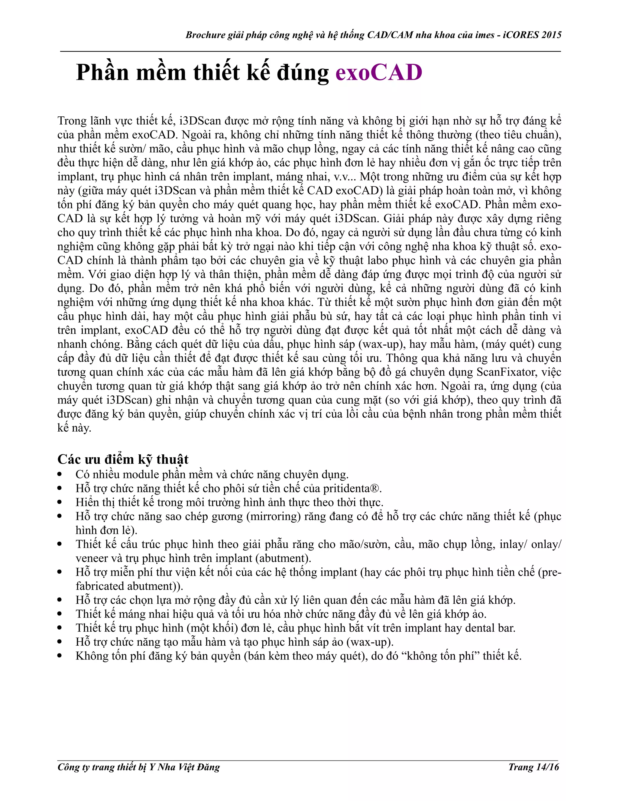 Brochure giải pháp công nghệ và hệ thống CAD/CAM nha khoa của imes - iCORES 2015
___________________________________________________________________________________________________
___________________________________________________________________________________________________
Công ty trang thiết bị Y Nha Việt Đăng Trang 14/16
Phần mềm thiết kế đúng exoCAD
Trong lãnh vực thiết kế, i3DScan được mở rộng tính năng và không bị giới hạn nhờ sự hỗ trợ đáng kể
của phần mềm exoCAD. Ngoài ra, không chỉ những tính năng thiết kế thông thường (theo tiêu chuẩn),
như thiết kế sườn/ mão, cầu phục hình và mão chụp lồng, ngay cả các tính năng thiết kế nâng cao cũng
đều thực hiện dễ dàng, như lên giá khớp ảo, các phục hình đơn lẻ hay nhiều đơn vị gắn ốc trực tiếp trên
implant, trụ phục hình cá nhân trên implant, máng nhai, v.v... Một trong những ưu điểm của sự kết hợp
này (giữa máy quét i3DScan và phần mềm thiết kế CAD exoCAD) là giải pháp hoàn toàn mở, vì không
tốn phí đăng ký bản quyền cho máy quét quang học, hay phần mềm thiết kế exoCAD. Phần mềm exo-
CAD là sự kết hợp lý tưởng và hoàn mỹ với máy quét i3DScan. Giải pháp này được xây dựng riêng
cho quy trình thiết kế các phục hình nha khoa. Do đó, ngay cả người sử dụng lần đầu chưa từng có kinh
nghiệm cũng không gặp phải bất kỳ trở ngại nào khi tiếp cận với công nghệ nha khoa kỹ thuật số. exo-
CAD chính là thành phẩm tạo bởi các chuyên gia về kỹ thuật labo phục hình và các chuyên gia phần
mềm. Với giao diện hợp lý và thân thiện, phần mềm dễ dàng đáp ứng được mọi trình độ của người sử
dụng. Do đó, phần mềm trở nên khá phổ biến với người dùng, kể cả những người dùng đã có kinh
nghiệm với những ứng dụng thiết kế nha khoa khác. Từ thiết kế một sườn phục hình đơn giản đến một
cầu phục hình dài, hay một cầu phục hình giải phẫu bù sứ, hay tất cả các loại phục hình phần tinh vi
trên implant, exoCAD đều có thể hỗ trợ người dùng đạt được kết quả tốt nhất một cách dễ dàng và
nhanh chóng. Bằng cách quét dữ liệu của dấu, phục hình sáp (wax-up), hay mẫu hàm, (máy quét) cung
cấp đầy đủ dữ liệu cần thiết để đạt được thiết kế sau cùng tối ưu. Thông qua khả năng lưu và chuyển
tương quan chính xác của các mẫu hàm đã lên giá khớp bằng bộ đồ gá chuyên dụng ScanFixator, việc
chuyển tương quan từ giá khớp thật sang giá khớp ảo trở nên chính xác hơn. Ngoài ra, ứng dụng (của
máy quét i3DScan) ghi nhận và chuyển tương quan của cung mặt (so với giá khớp), theo quy trình đã
được đăng ký bản quyền, giúp chuyển chính xác vị trí của lồi cầu của bệnh nhân trong phần mềm thiết
kế này.
Các ưu điểm kỹ thuật
Có nhiều module phần mềm và chức năng chuyên dụng.
Hỗ trợ chức năng thiết kế cho phôi sứ tiền chế của pritidenta®.
Hiển thị thiết kế trong môi trường hình ảnh thực theo thời thực.
Hỗ trợ chức năng sao chép gương (mirroring) răng đang có để hỗ trợ các chức năng thiết kế (phục
hình đơn lẻ).
Thiết kế cấu trúc phục hình theo giải phẫu răng cho mão/sườn, cầu, mão chụp lồng, inlay/ onlay/
veneer và trụ phục hình trên implant (abutment).
Hỗ trợ miễn phí thư viện kết nối của các hệ thống implant (hay các phôi trụ phục hình tiền chế (pre-
fabricated abutment)).
Hỗ trợ các chọn lựa mở rộng đầy đủ cần xử lý liên quan đến các mẫu hàm đã lên giá khớp.
Thiết kế máng nhai hiệu quả và tối ưu hóa nhờ chức năng đầy đủ về lên giá khớp ảo.
Thiết kế trụ phục hình (một khối) đơn lẻ, cầu phục hình bắt vít trên implant hay dental bar.
Hỗ trợ chức năng tạo mẫu hàm và tạo phục hình sáp ảo (wax-up).
Không tốn phí đăng ký bản quyền (bán kèm theo máy quét), do đó “không tốn phí” thiết kế.
 