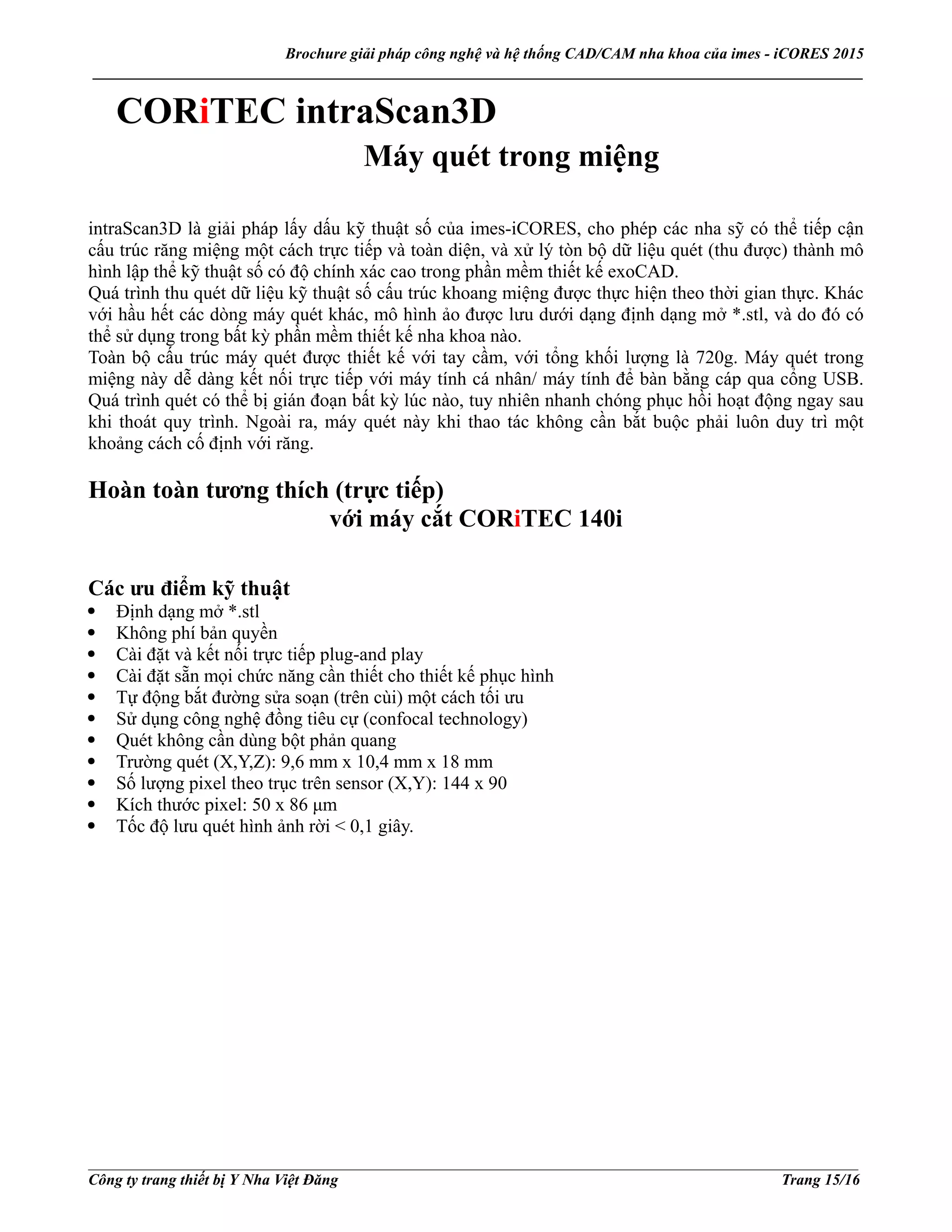 Brochure giải pháp công nghệ và hệ thống CAD/CAM nha khoa của imes - iCORES 2015
___________________________________________________________________________________________________
___________________________________________________________________________________________________
Công ty trang thiết bị Y Nha Việt Đăng Trang 15/16
CORiTEC intraScan3D
Máy quét trong miệng
intraScan3D là giải pháp lấy dấu kỹ thuật số của imes-iCORES, cho phép các nha sỹ có thể tiếp cận
cấu trúc răng miệng một cách trực tiếp và toàn diện, và xử lý tòn bộ dữ liệu quét (thu được) thành mô
hình lập thể kỹ thuật số có độ chính xác cao trong phần mềm thiết kế exoCAD.
Quá trình thu quét dữ liệu kỹ thuật số cấu trúc khoang miệng được thực hiện theo thời gian thực. Khác
với hầu hết các dòng máy quét khác, mô hình ảo được lưu dưới dạng định dạng mở *.stl, và do đó có
thể sử dụng trong bất kỳ phần mềm thiết kế nha khoa nào.
Toàn bộ cấu trúc máy quét được thiết kế với tay cầm, với tổng khối lượng là 720g. Máy quét trong
miệng này dễ dàng kết nối trực tiếp với máy tính cá nhân/ máy tính để bàn bằng cáp qua cổng USB.
Quá trình quét có thể bị gián đoạn bất kỳ lúc nào, tuy nhiên nhanh chóng phục hồi hoạt động ngay sau
khi thoát quy trình. Ngoài ra, máy quét này khi thao tác không cần bắt buộc phải luôn duy trì một
khoảng cách cố định với răng.
Hoàn toàn tương thích (trực tiếp)
với máy cắt CORiTEC 140i
Các ưu điểm kỹ thuật
Định dạng mở *.stl
Không phí bản quyền
Cài đặt và kết nối trực tiếp plug-and play
Cài đặt sẵn mọi chức năng cần thiết cho thiết kế phục hình
Tự động bắt đường sửa soạn (trên cùi) một cách tối ưu
Sử dụng công nghệ đồng tiêu cự (confocal technology)
Quét không cần dùng bột phản quang
Trường quét (X,Y,Z): 9,6 mm x 10,4 mm x 18 mm
Số lượng pixel theo trục trên sensor (X,Y): 144 x 90
Kích thước pixel: 50 x 86 μm
Tốc độ lưu quét hình ảnh rời < 0,1 giây.
 