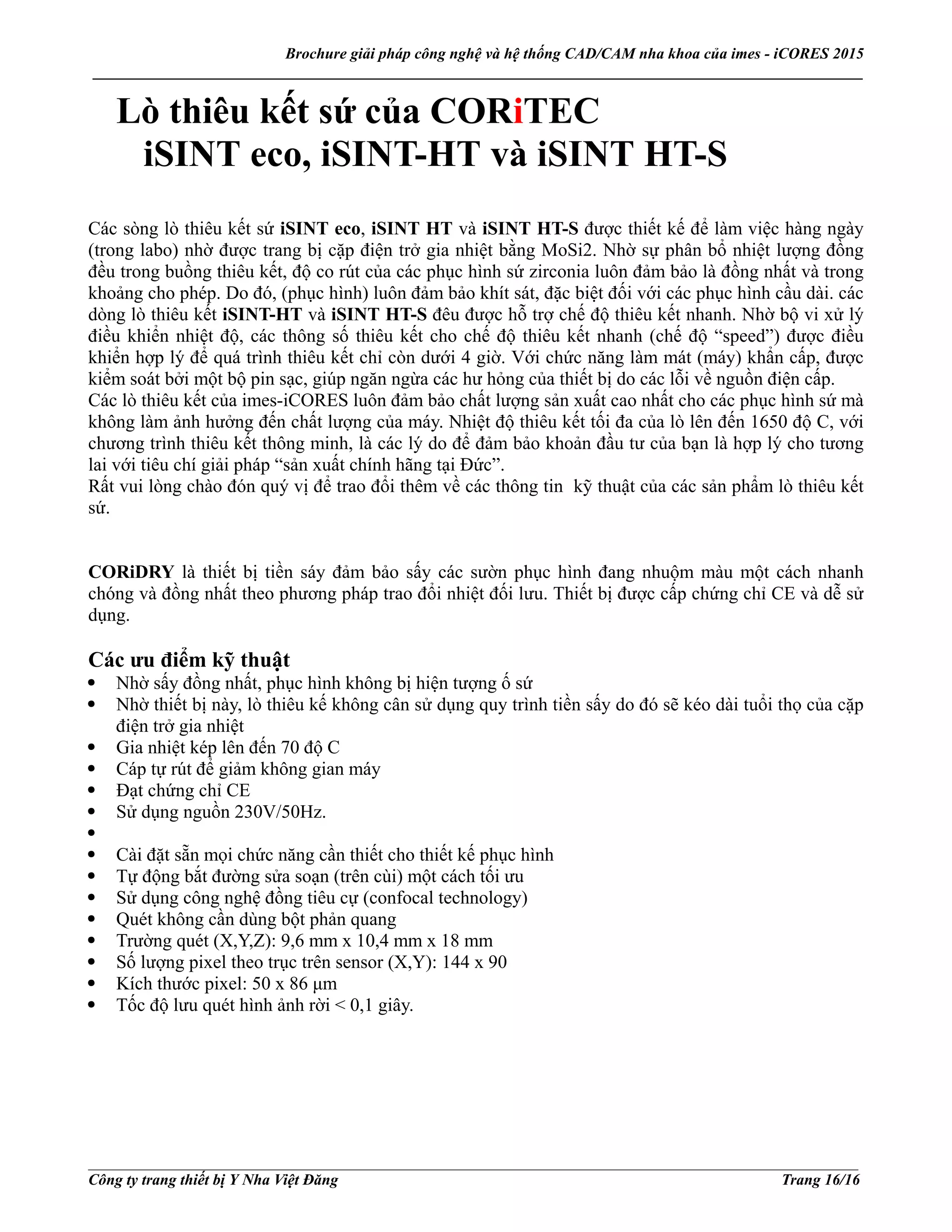 Brochure giải pháp công nghệ và hệ thống CAD/CAM nha khoa của imes - iCORES 2015
___________________________________________________________________________________________________
___________________________________________________________________________________________________
Công ty trang thiết bị Y Nha Việt Đăng Trang 16/16
Lò thiêu kết sứ của CORiTEC
iSINT eco, iSINT-HT và iSINT HT-S
Các sòng lò thiêu kết sứ iSINT eco, iSINT HT và iSINT HT-S được thiết kế để làm việc hàng ngày
(trong labo) nhờ được trang bị cặp điện trở gia nhiệt bằng MoSi2. Nhờ sự phân bổ nhiệt lượng đồng
đều trong buồng thiêu kết, độ co rút của các phục hình sứ zirconia luôn đảm bảo là đồng nhất và trong
khoảng cho phép. Do đó, (phục hình) luôn đảm bảo khít sát, đặc biệt đối với các phục hình cầu dài. các
dòng lò thiêu kết iSINT-HT và iSINT HT-S đêu được hỗ trợ chế độ thiêu kết nhanh. Nhờ bộ vi xử lý
điều khiển nhiệt độ, các thông số thiêu kết cho chế độ thiêu kết nhanh (chế độ “speed”) được điều
khiển hợp lý để quá trình thiêu kết chỉ còn dưới 4 giờ. Với chức năng làm mát (máy) khẩn cấp, được
kiểm soát bởi một bộ pin sạc, giúp ngăn ngừa các hư hỏng của thiết bị do các lỗi về nguồn điện cấp.
Các lò thiêu kết của imes-iCORES luôn đảm bảo chất lượng sản xuất cao nhất cho các phục hình sứ mà
không làm ảnh hưởng đến chất lượng của máy. Nhiệt độ thiêu kết tối đa của lò lên đến 1650 độ C, với
chương trình thiêu kết thông minh, là các lý do để đảm bảo khoản đầu tư của bạn là hợp lý cho tương
lai với tiêu chí giải pháp “sản xuất chính hãng tại Đức”.
Rất vui lòng chào đón quý vị để trao đổi thêm về các thông tin kỹ thuật của các sản phẩm lò thiêu kết
sứ.
CORiDRY là thiết bị tiền sáy đảm bảo sấy các sườn phục hình đang nhuộm màu một cách nhanh
chóng và đồng nhất theo phương pháp trao đổi nhiệt đối lưu. Thiết bị được cấp chứng chỉ CE và dễ sử
dụng.
Các ưu điểm kỹ thuật
Nhờ sấy đồng nhất, phục hình không bị hiện tượng ố sứ
Nhờ thiết bị này, lò thiêu kế không cân sử dụng quy trình tiền sấy do đó sẽ kéo dài tuổi thọ của cặp
điện trở gia nhiệt
Gia nhiệt kép lên đến 70 độ C
Cáp tự rút để giảm không gian máy
Đạt chứng chỉ CE
Sử dụng nguồn 230V/50Hz.
Cài đặt sẵn mọi chức năng cần thiết cho thiết kế phục hình
Tự động bắt đường sửa soạn (trên cùi) một cách tối ưu
Sử dụng công nghệ đồng tiêu cự (confocal technology)
Quét không cần dùng bột phản quang
Trường quét (X,Y,Z): 9,6 mm x 10,4 mm x 18 mm
Số lượng pixel theo trục trên sensor (X,Y): 144 x 90
Kích thước pixel: 50 x 86 μm
Tốc độ lưu quét hình ảnh rời < 0,1 giây.
 