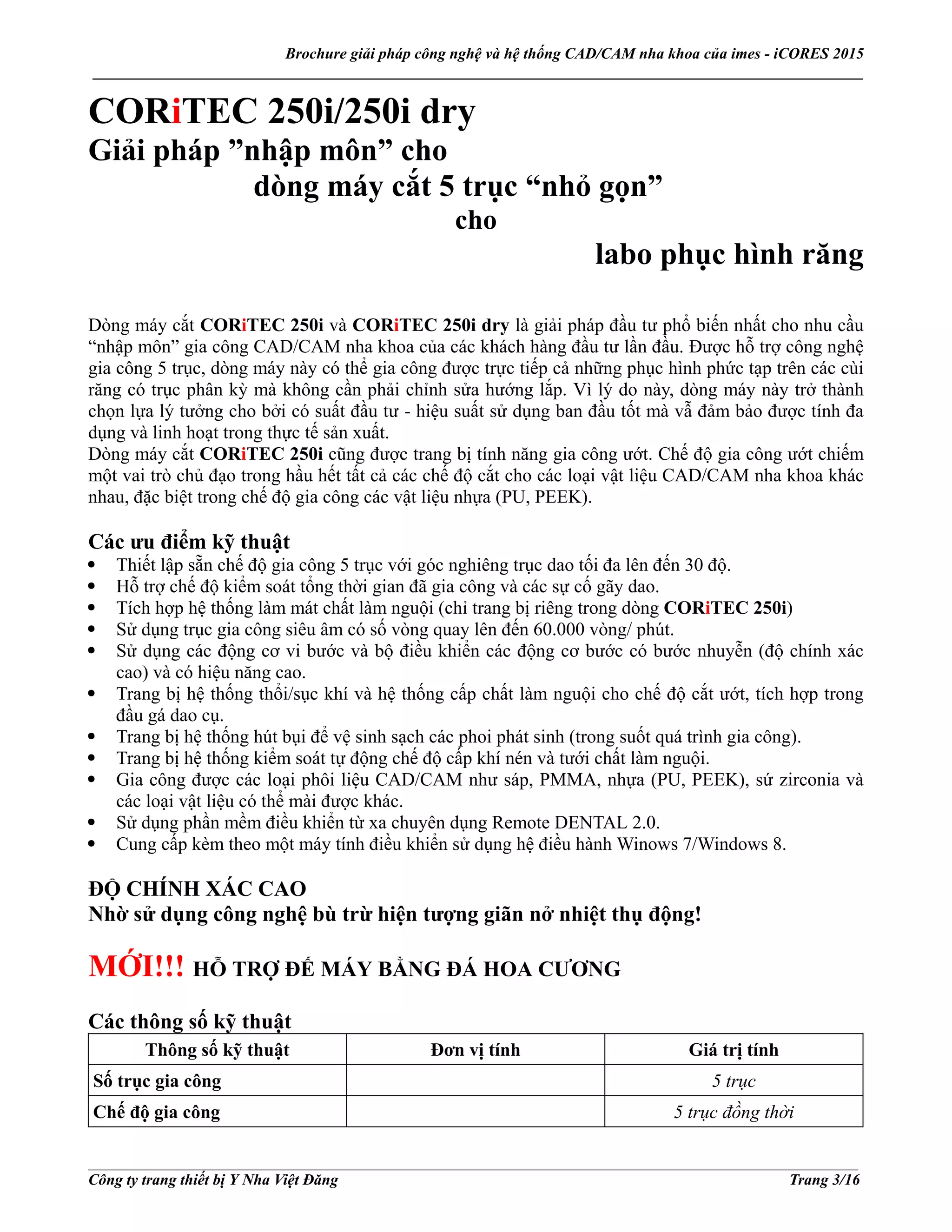 Brochure giải pháp công nghệ và hệ thống CAD/CAM nha khoa của imes - iCORES 2015
___________________________________________________________________________________________________
___________________________________________________________________________________________________
Công ty trang thiết bị Y Nha Việt Đăng Trang 3/16
CORiTEC 250i/250i dry
Giải pháp ”nhập môn” cho
dòng máy cắt 5 trục “nhỏ gọn”
cho
labo phục hình răng
Dòng máy cắt CORiTEC 250i và CORiTEC 250i dry là giải pháp đầu tư phổ biến nhất cho nhu cầu
“nhập môn” gia công CAD/CAM nha khoa của các khách hàng đầu tư lần đầu. Được hỗ trợ công nghệ
gia công 5 trục, dòng máy này có thể gia công được trực tiếp cả những phục hình phức tạp trên các cùi
răng có trục phân kỳ mà không cần phải chỉnh sửa hướng lắp. Vì lý do này, dòng máy này trở thành
chọn lựa lý tưởng cho bởi có suất đầu tư - hiệu suất sử dụng ban đầu tốt mà vẫ đảm bảo được tính đa
dụng và linh hoạt trong thực tế sản xuất.
Dòng máy cắt CORiTEC 250i cũng được trang bị tính năng gia công ướt. Chế độ gia công ướt chiếm
một vai trò chủ đạo trong hầu hết tất cả các chế độ cắt cho các loại vật liệu CAD/CAM nha khoa khác
nhau, đặc biệt trong chế độ gia công các vật liệu nhựa (PU, PEEK).
Các ưu điểm kỹ thuật
Thiết lập sẵn chế độ gia công 5 trục với góc nghiêng trục dao tối đa lên đến 30 độ.
Hỗ trợ chế độ kiểm soát tổng thời gian đã gia công và các sự cố gãy dao.
Tích hợp hệ thống làm mát chất làm nguội (chỉ trang bị riêng trong dòng CORiTEC 250i)
Sử dụng trục gia công siêu âm có số vòng quay lên đến 60.000 vòng/ phút.
Sử dụng các động cơ vi bước và bộ điều khiển các động cơ bước có bước nhuyễn (độ chính xác
cao) và có hiệu năng cao.
Trang bị hệ thống thổi/sục khí và hệ thống cấp chất làm nguội cho chế độ cắt ướt, tích hợp trong
đầu gá dao cụ.
Trang bị hệ thống hút bụi để vệ sinh sạch các phoi phát sinh (trong suốt quá trình gia công).
Trang bị hệ thống kiểm soát tự động chế độ cấp khí nén và tưới chất làm nguội.
Gia công được các loại phôi liệu CAD/CAM như sáp, PMMA, nhựa (PU, PEEK), sứ zirconia và
các loại vật liệu có thể mài được khác.
Sử dụng phần mềm điều khiển từ xa chuyên dụng Remote DENTAL 2.0.
Cung cấp kèm theo một máy tính điều khiển sử dụng hệ điều hành Winows 7/Windows 8.
ĐỘ CHÍNH XÁC CAO
Nhờ sử dụng công nghệ bù trừ hiện tượng giãn nở nhiệt thụ động!
MỚI!!! HỖ TRỢ ĐẾ MÁY BẰNG ĐÁ HOA CƯƠNG
Các thông số kỹ thuật
Thông số kỹ thuật Đơn vị tính Giá trị tính
Số trục gia công 5 trục
Chế độ gia công 5 trục đồng thời
 