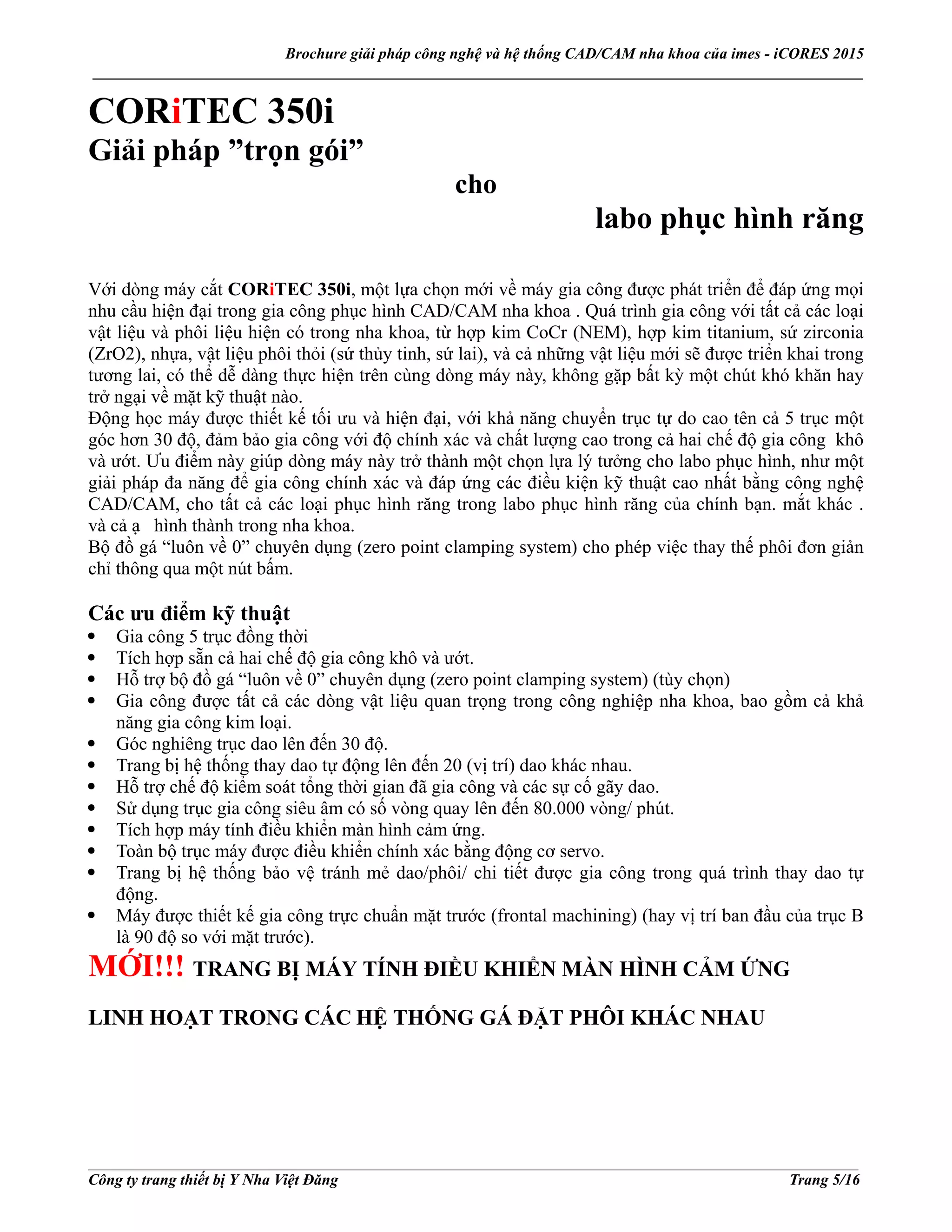 Brochure giải pháp công nghệ và hệ thống CAD/CAM nha khoa của imes - iCORES 2015
___________________________________________________________________________________________________
___________________________________________________________________________________________________
Công ty trang thiết bị Y Nha Việt Đăng Trang 5/16
CORiTEC 350i
Giải pháp ”trọn gói”
cho
labo phục hình răng
Với dòng máy cắt CORiTEC 350i, một lựa chọn mới về máy gia công được phát triển để đáp ứng mọi
nhu cầu hiện đại trong gia công phục hình CAD/CAM nha khoa . Quá trình gia công với tất cả các loại
vật liệu và phôi liệu hiện có trong nha khoa, từ hợp kim CoCr (NEM), hợp kim titanium, sứ zirconia
(ZrO2), nhựa, vật liệu phôi thỏi (sứ thủy tinh, sứ lai), và cả những vật liệu mới sẽ được triển khai trong
tương lai, có thể dễ dàng thực hiện trên cùng dòng máy này, không gặp bất kỳ một chút khó khăn hay
trở ngại về mặt kỹ thuật nào.
Động học máy được thiết kế tối ưu và hiện đại, với khả năng chuyển trục tự do cao tên cả 5 trục một
góc hơn 30 độ, đảm bảo gia công với độ chính xác và chất lượng cao trong cả hai chế độ gia công khô
và ướt. Ưu điểm này giúp dòng máy này trở thành một chọn lựa lý tưởng cho labo phục hình, như một
giải pháp đa năng để gia công chính xác và đáp ứng các điều kiện kỹ thuật cao nhất bằng công nghệ
CAD/CAM, cho tất cả các loại phục hình răng trong labo phục hình răng của chính bạn. mắt khác .
và cả ạ hình thành trong nha khoa.
Bộ đồ gá “luôn về 0” chuyên dụng (zero point clamping system) cho phép việc thay thế phôi đơn giản
chỉ thông qua một nút bấm.
Các ưu điểm kỹ thuật
Gia công 5 trục đồng thời
Tích hợp sẵn cả hai chế độ gia công khô và ướt.
Hỗ trợ bộ đồ gá “luôn về 0” chuyên dụng (zero point clamping system) (tùy chọn)
Gia công được tất cả các dòng vật liệu quan trọng trong công nghiệp nha khoa, bao gồm cả khả
năng gia công kim loại.
Góc nghiêng trục dao lên đến 30 độ.
Trang bị hệ thống thay dao tự động lên đến 20 (vị trí) dao khác nhau.
Hỗ trợ chế độ kiểm soát tổng thời gian đã gia công và các sự cố gãy dao.
Sử dụng trục gia công siêu âm có số vòng quay lên đến 80.000 vòng/ phút.
Tích hợp máy tính điều khiển màn hình cảm ứng.
Toàn bộ trục máy được điều khiển chính xác bằng động cơ servo.
Trang bị hệ thống bảo vệ tránh mẻ dao/phôi/ chi tiết được gia công trong quá trình thay dao tự
động.
Máy được thiết kế gia công trực chuẩn mặt trước (frontal machining) (hay vị trí ban đầu của trục B
là 90 độ so với mặt trước).
MỚI!!! TRANG BỊ MÁY TÍNH ĐIỀU KHIỂN MÀN HÌNH CẢM ỨNG
LINH HOẠT TRONG CÁC HỆ THỐNG GÁ ĐẶT PHÔI KHÁC NHAU
 