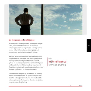 De focus van in2intelligence
in2intelligence richt zich op het ontwerpen, ontwik-
kelen, inrichten en beheren van (maatwerk-)                                           7|
oplossingen waarmee organisaties een stap verder
komen in hun informatievoorziening op zowel
operationeel, tactisch als strategisch niveau.

Hiermee zet in2intelligence in principe breed in op
ICT gebied maar zijn er wel een aantal speerpunten       Focus
waar op commercieel gebied de nadruk wordt
gelegd en waar de competenties van in2intelligence
                                                         in2intelligence
het beste tot hun recht komen. Deze zogenaamde           kennis en ervaring
‘focus’ komt tot uiting in onze totaaloplossingen voor
Business Intelligence en Systeemintegratie.

Dat neemt niet weg dat wij onze kennis en ervaring
optimaal willen benutten en open staan voor ener-
zijds het ontwerpen en realiseren van maatwerk ICT
oplossingen en anderzijds onze diensten aanbieden
in de vorm van detachering.

                                                                              Focus
 