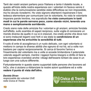 Tanti dei nostri anziani parlano poco l'italiano e tanto il dialetto locale, e
questo all'inizio della nostra esperienza con i volontari mi faceva venire il
dubbio che la comunicazione sarebbe stata difficoltosa se non impossibile,
ma ho dovuto ricredermi. Ho visto signore ottantenni rispolverare il loro
tedesco elementare per comunicare con le volontarie, ho visto le volontarie
imparare parole trentine, ma soprattutto ho visto comunicare in tanti
modi in cui le parole servono poco, come stando vicini, tenendo una
mano o semplicemente sorridendo.
Credo siano nate delle amicizie fra i volontari e gli anziani, amicizie fondate
sull'affetto, sullo scambio di saperi reciproco, sulla voglia di conoscere un
mondo diverso da quello in cui si è cresciuti, ma credo anche che dove non
si sono instaurati legami così forti ci sia stata la condivisione di un
esperienza che ha arricchito la sensibilità di tutti.
Il ruolo di ente di accoglienza è un ruolo delicato, con ogni volontario si
mettono in campo le diverse abilità che ognuno di noi ha, ed a volte non
bastano per capirsi reciprocamente. Si cerca di favorire l'arrivo e
l'inserimento del volontario ma a volte si eccede limitandone il potenziale
volendo seguirli sempre, mentre i ragazzi hanno bisogno e diritto di fare la
loro esperienza vivendosi anche i disagi dell'essere lontani da casa in un
luogo con una cultura differente.
Fortunatamente in questo siamo supportati dalle persone che lavorano ad
InCo, che ci aiutano a ribilanciare le nostre azioni quotidiane ed a volte
vedere il punto di vista dell'altro.

Daniela Divan
responsabile dei volontari SVE
nella Civica di Trento

10
 
