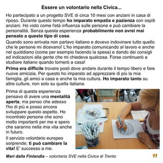 Essere un volontario nella Civica...
Ho partecipato a un progetto SVE di circa 10 mesi con anziani in casa di
riposo. Durante questo tempo ho imparato empatia e pazienza con ospiti
anziani. Ho visto come l'età influenza sulle persone e può cambiare la
personalità. Senza questa esperienza probabilmente non avrei mai
pensato a questo tipo di cose.
Quando sono arrivata non parlavo italiano e dovevo indovinare tutto quello
che le persone mi dicevano! L'ho imparato comunicando al lavoro e anche
nel quotidiano (come per esempio facendo la spesa) e dando dei consigli
ed indicazioni alla gente che mi chiedeva qualcosa. Forse continuerò a
studiare italiano quando tornerò a casa!
Prima era difficile trovare posti dove andare durante il tempo libero e fare
nuove amicizia. Per questo ho imparato ad apprezzare di più la mia
famiglia, gli amici a casa e anche la mia cultura. Ho imparato tanto su
altre culture, non solo su quella italiana.
Prima di questa esperienza
pensavo di avere una mentalità
aperta, ma penso che adesso
l'ho di più e posso ancora
sviluppare questo aspetto. Ho
incontrato persone che sono
molto importanti per me e spero
che saranno nella mia vita anche
in futuro.
Il servizio volontario europeo
sorprende; ti può cambiare la
vita! E' successo a me.
Mari dalla Finlandia – volontaria SVE nella Civica di Trento              11
 