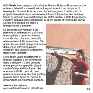 Il Caffè Iris è un progetto della Caritas Diocesi Bolzano Bressanone che
unisce solidarietà e umanità ad un luogo di incontro in cui ognuno è
benvenuto. Sono tante le persone che si impegnano lì nell’ambito di
progetti di reinserimento lavorativo o di tirocini. Esse operano fianco a
fianco ai volontari e ai collaboratori del Caffè. Inoltre, il Cafè Iris propone
iniziative culturali come esposizioni di opere create all’interno dei servizi
Caritas e/o eseguiti da artisti e
fotografi locali o stranieri.
La presenza dei volontari SVE
permette ai collaboratori e ai clienti
uno scambio e un arricchimento
culturale visto che sono coinvolte
attivamente in tutte le iniziative. C'è
anche l'opportunità di apprendimento
della lingua attraverso piccoli
laboratori che vengono organizzati
dagli stessi volontari.
Oltre ad un vasto assortimento di
prodotti biologici e del commercio
equo e solidale, il Caffè propone
anche prodotti preparati in alcuni
servizi Caritas e dai volontari che
operano al Caffè, potendo così
permettere anche ai clienti di gustare
qualche dolce tipico del paese di
provenienza del volontario europeo.

Veronica Riccadonna
responsabile dei volontari al Caffè Iris                                          13
 
