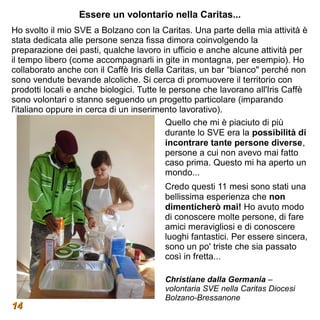 Essere un volontario nella Caritas...
Ho svolto il mio SVE a Bolzano con la Caritas. Una parte della mia attività è
stata dedicata alle persone senza fissa dimora coinvolgendo la
preparazione dei pasti, qualche lavoro in ufficio e anche alcune attività per
il tempo libero (come accompagnarli in gite in montagna, per esempio). Ho
collaborato anche con il Caffè Iris della Caritas, un bar “bianco" perché non
sono vendute bevande alcoliche. Si cerca di promuovere il territorio con
prodotti locali e anche biologici. Tutte le persone che lavorano all'Iris Caffè
sono volontari o stanno seguendo un progetto particolare (imparando
l'italiano oppure in cerca di un inserimento lavorativo).
                                           Quello che mi è piaciuto di più
                                           durante lo SVE era la possibilità di
                                           incontrare tante persone diverse,
                                           persone a cui non avevo mai fatto
                                           caso prima. Questo mi ha aperto un
                                           mondo...
                                        Credo questi 11 mesi sono stati una
                                        bellissima esperienza che non
                                        dimenticherò mai! Ho avuto modo
                                        di conoscere molte persone, di fare
                                        amici meravigliosi e di conoscere
                                        luoghi fantastici. Per essere sincera,
                                        sono un po' triste che sia passato
                                        così in fretta...

                                        Christiane dalla Germania –
                                        volontaria SVE nella Caritas Diocesi
                                        Bolzano-Bressanone
14
 