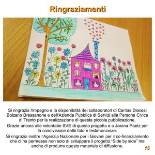 Ringraziamenti




 Si ringrazia l'impegno e la disponibilità dei collaboratori di Caritas Diocesi
Bolzano Bressanone e dell'Azienda Pubblica di Servizi alla Persona Civica
        di Trento per la realizzazione di questa piccola pubblicazione.
Grazie ancora alle volontarie SVE di questo progetto e a Jorana Paetz per
                   la condivisione delle foto e testimonianze.
Si ringrazia inoltre l'Agenzia Nazionale per i Giovani per il co-finanziamento
  che ci ha permesso non solo di sviluppare il progetto “Side by side” ma
               anche di produrre questo materiale di diffusione.             15
                                                                            15
 