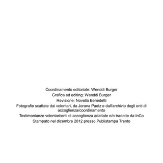 Coordinamento editoriale: Wenddi Burger
                     Grafica ed editing: Wenddi Burger
                        Revisione: Novella Benedetti
Fotografie scattate dai volontari, da Jorana Paetz e dall'archivio degli enti di
                         accoglienza/coordinamento
 Testimonianze volontari/enti di accoglienza adattate e/o tradotte da InCo
         Stampato nel dicembre 2012 presso Publistampa Trento
 