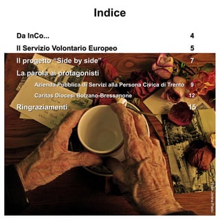 Indice
Da InCo...                                                       4
Il Servizio Volontario Europeo                                   5
Il progetto “Side by side”                                       7
La parola ai protagonisti
     Azienda Pubblica di Servizi alla Persona Civica di Trento   9
     Caritas Diocesi Bolzano-Bressanone                          12

Ringraziamenti                                                   15




                                                                      Foto: Jorana Paetz
 