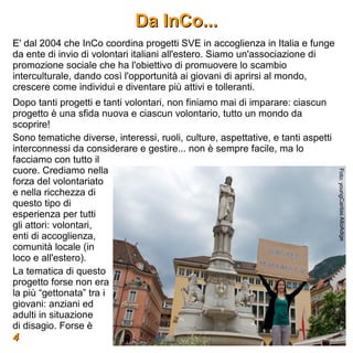 Da InCo...
E' dal 2004 che InCo coordina progetti SVE in accoglienza in Italia e funge
da ente di invio di volontari italiani all'estero. Siamo un'associazione di
promozione sociale che ha l'obiettivo di promuovere lo scambio
interculturale, dando così l'opportunità ai giovani di aprirsi al mondo,
crescere come individui e diventare più attivi e tolleranti.
Dopo tanti progetti e tanti volontari, non finiamo mai di imparare: ciascun
progetto è una sfida nuova e ciascun volontario, tutto un mondo da
scoprire!
Sono tematiche diverse, interessi, ruoli, culture, aspettative, e tanti aspetti
interconnessi da considerare e gestire... non è sempre facile, ma lo
facciamo con tutto il
cuore. Crediamo nella




                                                                                  Foto: youngCaritas AltoAdige
forza del volontariato
e nella ricchezza di
questo tipo di
esperienza per tutti
gli attori: volontari,
enti di accoglienza,
comunità locale (in
loco e all'estero).
La tematica di questo
progetto forse non era
la più “gettonata” tra i
giovani: anziani ed
adulti in situazione
di disagio. Forse è
4
 