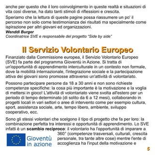 anche per questo che il loro coinvolgimento in queste realtà e situazioni di
vita così diverse, ha dato tanti stimoli di riflessioni e crescita.
Speriamo che la lettura di queste pagine possa riassumere un po' il
percorso non solo come testimonianza dei risultati ma specialmente come
ispirazione per altri giovani ed organizzazioni.
Wenddi Burger
Coordinatrice SVE e responsabile del progetto “Side by side”


         Il Servizio Volontario Europeo
Finanziato dalla Commissione europea, il Servizio Volontario Europeo
(SVE) fa parte del programma Gioventù in Azione. Si tratta di
un'opportunità di apprendimento interculturale in un contesto non formale,
dove la mobilità internazionale, l'integrazione sociale e la partecipazione
attiva dei giovani sono promosse attraverso un'attività di volontariato.
Possono partecipare persone da 18 a 30 anni e non sono richieste
competenze specifiche: la cosa più importante è la motivazione e la voglia
di mettersi in gioco! L'attività di volontariato viene svolta all'estero per un
periodo di tempo determinato (di solito da 6 a 12 mesi), collaborando in
progetti locali in vari settori o aree di intervento come per esempio cultura,
sport, assistenza sociale, arte, tempo libero, ambiente, sviluppo
cooperativo, ecc.
Sono gli stessi volontari che scelgono il tipo di progetto che fa per loro: la
combinazione perfetta tra interessi e opportunità di apprendimento. Lo SVE
infatti è un scambio reciproco: il volontario ha l'opportunità di imparare a
                            360° (competenze trasversali, culturali, crescita
                            personale, tra tante altre cose) mentre l'ente di
                            accoglienza ha l'input della motivazione e
                                                                                  5
 