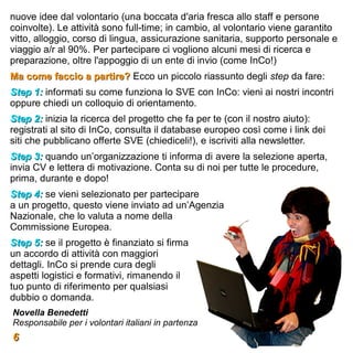 nuove idee dal volontario (una boccata d'aria fresca allo staff e persone
coinvolte). Le attività sono full-time; in cambio, al volontario viene garantito
vitto, alloggio, corso di lingua, assicurazione sanitaria, supporto personale e
viaggio a/r al 90%. Per partecipare ci vogliono alcuni mesi di ricerca e
preparazione, oltre l'appoggio di un ente di invio (come InCo!)
Ma come faccio a partire? Ecco un piccolo riassunto degli step da fare:
Step 1: informati su come funziona lo SVE con InCo: vieni ai nostri incontri
oppure chiedi un colloquio di orientamento.
Step 2: inizia la ricerca del progetto che fa per te (con il nostro aiuto):
registrati al sito di InCo, consulta il database europeo così come i link dei
siti che pubblicano offerte SVE (chiediceli!), e iscriviti alla newsletter.
Step 3: quando un’organizzazione ti informa di avere la selezione aperta,
invia CV e lettera di motivazione. Conta su di noi per tutte le procedure,
prima, durante e dopo!
Step 4: se vieni selezionato per partecipare
a un progetto, questo viene inviato ad un’Agenzia
Nazionale, che lo valuta a nome della
Commissione Europea.
Step 5: se il progetto è finanziato si firma
un accordo di attività con maggiori
dettagli. InCo si prende cura degli
aspetti logistici e formativi, rimanendo il
tuo punto di riferimento per qualsiasi
dubbio o domanda.
Novella Benedetti
Responsabile per i volontari italiani in partenza
6
 