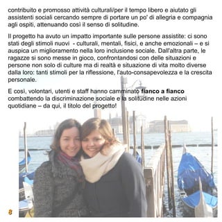 contribuito e promosso attività culturali/per il tempo libero e aiutato gli
assistenti sociali cercando sempre di portare un po' di allegria e compagnia
agli ospiti, attenuando così il senso di solitudine.
Il progetto ha avuto un impatto importante sulle persone assistite: ci sono
stati degli stimoli nuovi - culturali, mentali, fisici, e anche emozionali – e si
auspica un miglioramento nella loro inclusione sociale. Dall'altra parte, le
ragazze si sono messe in gioco, confrontandosi con delle situazioni e
persone non solo di culture ma di realtà e situazione di vita molto diverse
dalla loro: tanti stimoli per la riflessione, l'auto-consapevolezza e la crescita
personale.
E così, volontari, utenti e staff hanno camminato fianco a fianco
combattendo la discriminazione sociale e la solitudine nelle azioni
quotidiane – da qui, il titolo del progetto!




8
 