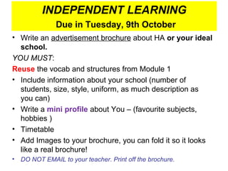 INDEPENDENT LEARNING
                Due in Tuesday, 9th October
• Write an advertisement brochure about HA or your ideal
  school.
YOU MUST:
Reuse the vocab and structures from Module 1
• Include information about your school (number of
  students, size, style, uniform, as much description as
  you can)
• Write a mini profile about You – (favourite subjects,
  hobbies )
• Timetable
• Add Images to your brochure, you can fold it so it looks
  like a real brochure!
•   DO NOT EMAIL to your teacher. Print off the brochure.
 