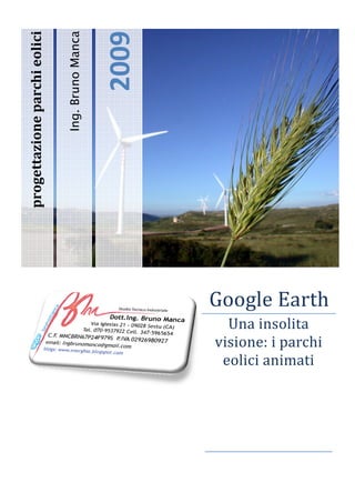 2009 
progettazione parchi eolici 
                  hi  li i 

                                   Ing. Bruno Manca 



                                                       2009
                                

                                

                                                                
         i    




                                                                       Go le E h
                                                                        oog Earth
                                                                          Una insollita 
                                                                        isione: i parchi
                                                                       vi                i 
                                                                        eolici
                                                                        e    i anim
                                                                                  mati



                                                                    
                                                                    
 