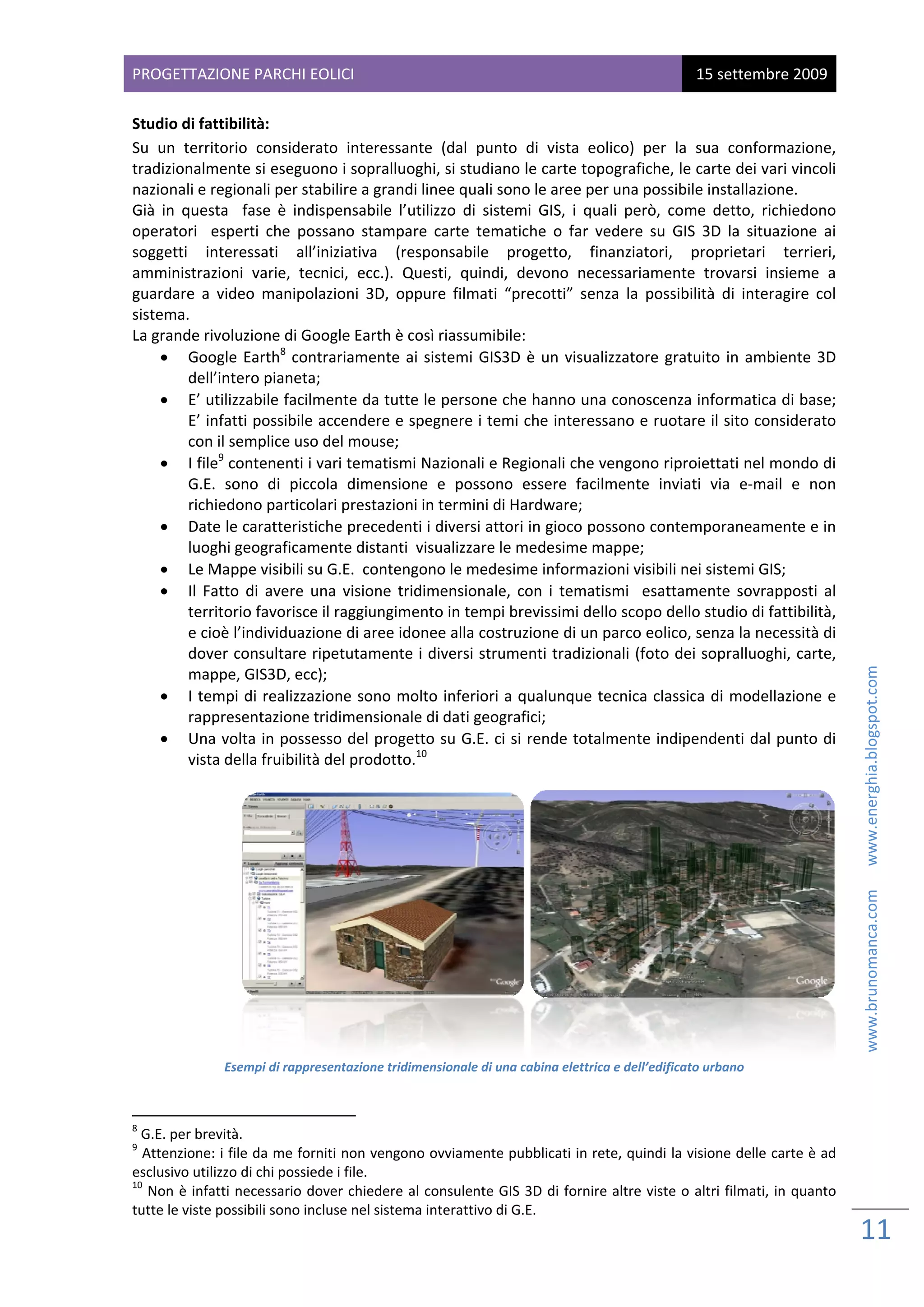 PROG
   GETTAZIONE PARCHI EOL
                       LICI                                                                              15 sette
                                                                                                                embre 2009
 
Studi io di fattibilità: 
Su  un  territorio  considerato interessante  (dal  pun di  vista  eolico)  per  la  sua  con
                                   o                            nto                                          nformazione,  , 
tradizzionalmente si eseguono      o i sopralluogghi, si studia ano le carte t topografiche e, le carte de   ei vari vincoli
                                                                                                                           i 
nazioonali e region nali per stabi ilire a grandi linee quali s  sono le aree per una possibile installa      azione.   
Già  in  questa    fa è  indispensabile  l’ut
                    ase                          tilizzo  di  sist
                                                                 temi  GIS,  i  q
                                                                                quali  però,  come  detto, richiedono
                                                                                                              ,           o 
opera atori    espert che  possa stampar carte  tem
                     ti            ano          re             matiche  o  far vedere  su  GIS  3D  la  situazione  ai
                                                                                r                            s             i  
sogge etti  interes ssati  all’iniziativa  (res  sponsabile  progetto,  finanziatori,  proprieta             ari  terrieri,, 
amministrazioni  varie,  tecnici,  ecc.).  Qu   uesti,  quindi,  devono  n    necessariame   ente  trovars insieme  a
                                                                                                             si           a 
guarddare  a  video manipolazioni  3D,  opp
                    o                           pure  filmati “precotti”  s    senza  la  posssibilità  di  in
                                                                                                             nteragire  coll 
sistem
     ma.   
La graande rivoluzione di Goog     gle Earth è coosì riassumib  bile: 
     • Google  E          8
                   Earth   contra ariamente  ai  sistemi  GIS è  un  visualizzatore  g
                                                                S3D                          gratuito  in  ambiente  3D
                                                                                                             a            D 
          dell’intero pianeta; 
     • E’ utilizza  abile facilmente da tutte   e le persone  che hanno u      una conoscenza informatica di base;         ; 
          E’ infatti  possibile accendere e sp   pegnere i temi che inter      ressano e ruotare il sito  considerato     o 
          con il semmplice uso de  el mouse;  
     • I file  con
                9
                    ntenenti i var ri tematismi  Nazionali e Regionali ch     he vengono r   riproiettati nel mondo di     i 
          G.E.  sono di  piccola dimension e  posson essere  fa
                     o             a            ne              no             acilmente  in nviati  via  e‐ ‐mail  e  nonn 
          richiedon no particolari prestazioni in termini di Hardware;
     • Date le ca    aratteristiche precedent   ti i diversi att tori in gioco  possono con  ntemporane      eamente e in n 
          luoghi geeograficamen    nte distanti  v
                                                 visualizzare l  le medesime   e mappe; 
     • Le Mappe     e visibili su G
                                  G.E.  conteng gono le mede     esime inform mazioni visibili nei sistemi GIS; 
     • Il  Fatto  d avere  una visione  trid
                    di            a             dimensionale con  i  tem
                                                                 e,          matismi    esat ttamente  so   ovrapposti  al l 
          territorio
                   o favorisce il raggiungime   ento in tempi brevissimi d      dello scopo d dello studio di fattibilità, , 
          e cioè l’in
                    ndividuazione di aree ido   onee alla cos   struzione di u un parco eolico, senza la necessità di      i 
          dover consultare ripe    etutamente  i diversi stru    umenti tradizionali (foto  o dei soprallu   uoghi, carte, , 




                                                                                                                                                           www.brunomanca.com      www.energhia.blogspot.com 
          mappe, G  GIS3D, ecc);  
     • I tempi d    di realizzazione sono mo    olto inferiori  a qualunque tecnica cla      assica di  modellazione e    e 
          rappresentazione trid    dimensionale e di dati geog   grafici; 
     • Una volta    a in possesso   o del proget tto su G.E. c  ci si rende to otalmente in ndipendenti d     dal punto di i 
                                                 10
                                                 1
          vista dellaa fruibilità deel prodotto.   
 




                                                                                                                              
                        Esem
                           mpi di rappresentazione tridim
                                                        mensionale di u
                                                                      una cabina elet                ficato urbano 
                                                                                    ttrica e dell’edif
 
                                                            
8
  G.E. per brevità. 
9
  Atte
     enzione: i file  da me forniti i non vengono ovviamente   e pubblicati in
                                                                             n rete, quindi  la visione delle carte è add 
esclussivo utilizzo di
                     i chi possiede i file. 
10
    Non
      n è infatti necessario dove   er chiedere al
                                                 l consulente GGIS 3D di fornnire altre vist
                                                                                           te o altri filma
                                                                                                          ati, in  quanto
                                                                                                                        o 
tutte le viste possibbili sono incluse nel sistema
                                                 a interattivo d
                                                               di G.E.  

                                                                                                                                 11 
                                                                                                                                  
 