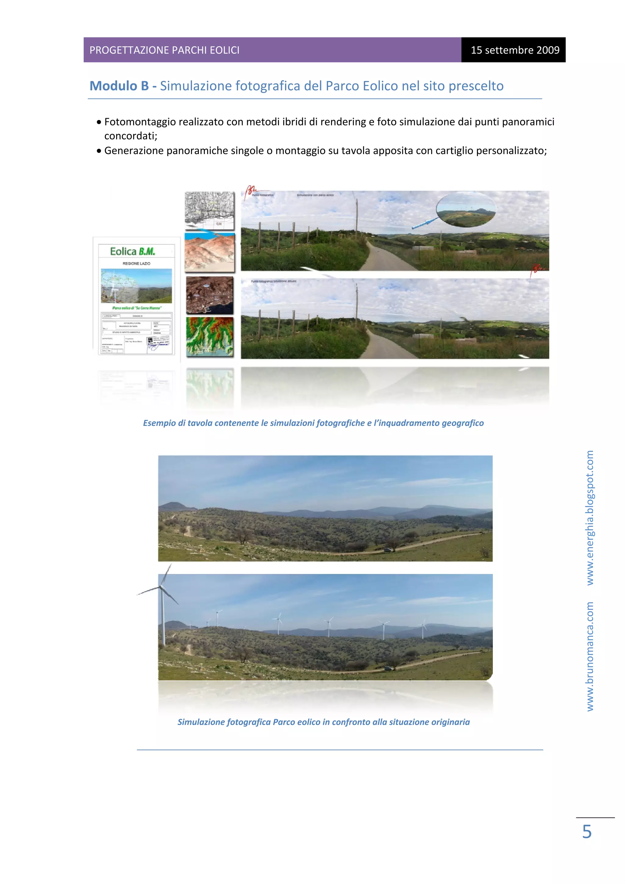 PROG
   GETTAZIONE PARCHI EOL
                       LICI                                                                          15 sette
                                                                                                            embre 2009
 
Mod
  dulo B ‐ Simulazione
                     e fotograf
                              fica del Pa
                                        arco Eolico
                                                  o nel sito p
                                                             prescelto  

    • Footomontaggio realizzato con metodi ibridi di rend
                                                        dering e foto
                                                                    o simulazionee dai punti panoramici 
      cooncordati; 
    • Geenerazione ppanoramichee singole o m
                                           montaggio su tavola appo              tiglio personalizzato; 
                                                                    osita con cart
       
                                                                                                         
                                                                                                         




                 Esempi
                      io di tavola con
                                     ntenente le sim
                                                   mulazioni fotogr
                                                                  rafiche e l’inqu
                                                                                 uadramento geografico  
                                                             




                                                                                                                                                   www.brunomanca.com      www.energhia.blogspot.com 
                                                                                                            




                                                                                                            
                         Simulazione fotografica Pa
                                                  arco eolico in co
                                                                  onfronto alla si              naria 
                                                                                 ituazione origin
              

 
 
 


                                                                                                                         5 
                                                                                                                          
 