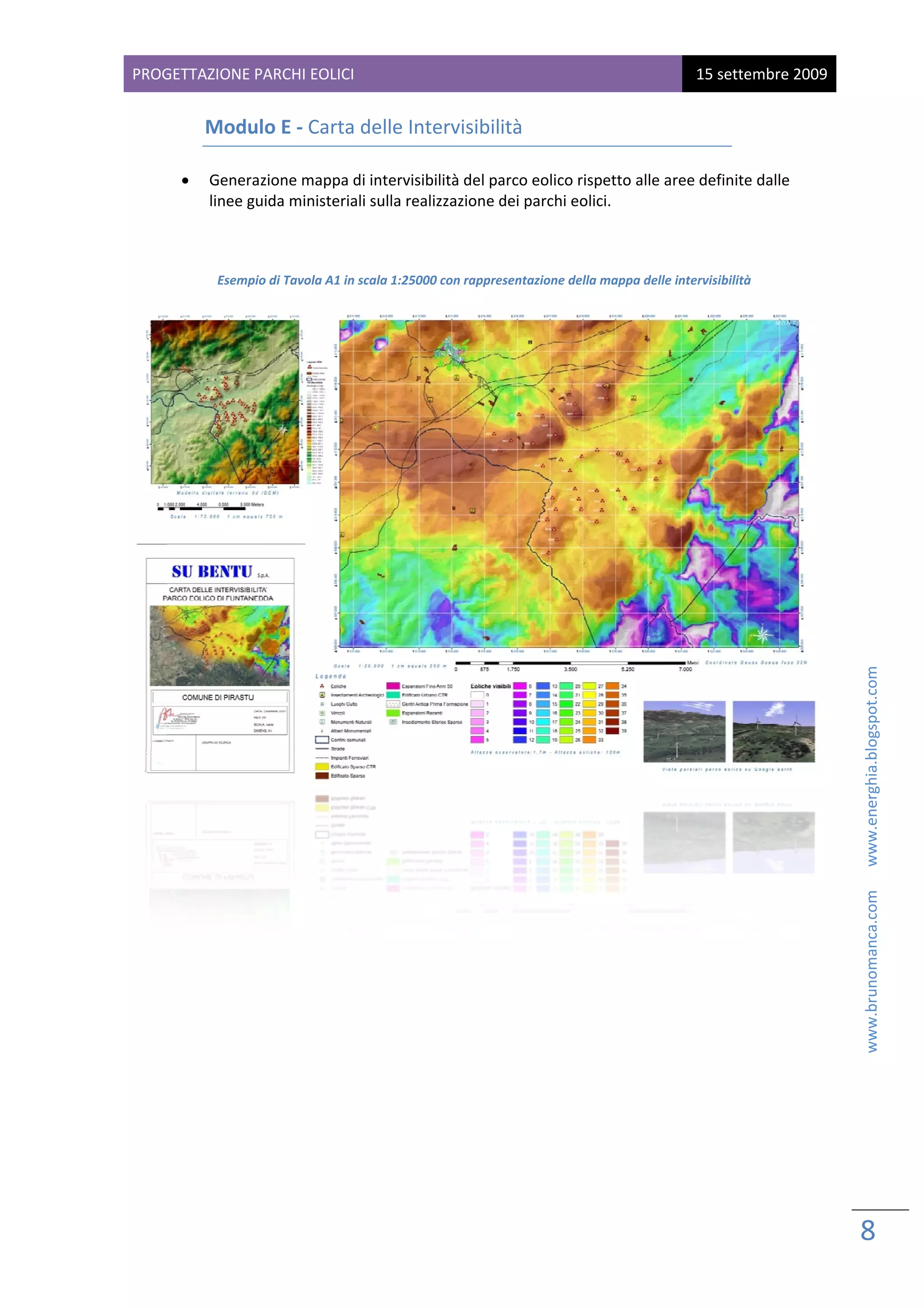 PROG
   GETTAZIONE PARCHI EOL
                       LICI                                                                  15 sette
                                                                                                    embre 2009
 
          Modu
             ulo E ‐ Car
                       rta delle In
                                  ntervisibilità 

      •   Gener razione mapppa di intervissibilità del pa
                                                        arco eolico ri
                                                                     ispetto alle a
                                                                                  aree definite
                                                                                              e dalle 
          linee g
                guida ministe
                            eriali sulla re
                                          ealizzazione ddei parchi eo
                                                                    olici. 
                                                                                                  
                                                       

           Esemp
               pio di Tavola A1 in scala 1:250
                                             000 con rappre
                                                          esentazione del             e intervisibilità 
                                                                        lla mappa delle




                                                                                                                                           www.brunomanca.com      www.energhia.blogspot.com 




                                                                                                                 8 
                                                                                                                  
 