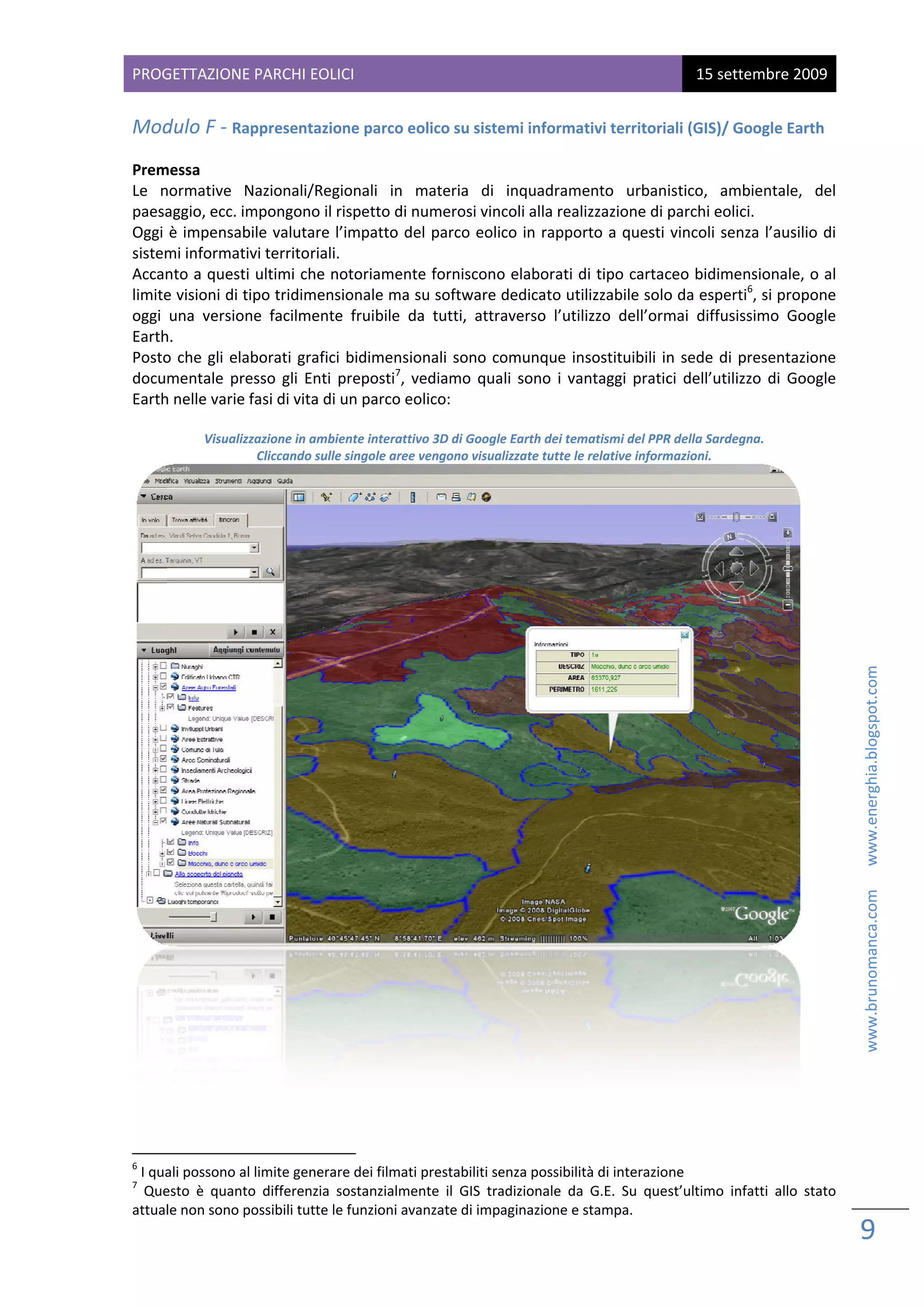 PROG
   GETTAZIONE PARCHI EOL
                       LICI                                                                               15 sette
                                                                                                                 embre 2009
 
Mod
  dulo F ‐ Rappresentazio
                        one parco eo
                                   olico su siste
                                                emi informativi territoria
                                                                         ali (GIS)/ Go
                                                                                     oogle Earth

Premmessa 
Le  nnormative  N  Nazionali/Reg   gionali  in  m
                                                materia  di  inquadrame   ento  urbanistico,  ambientale,  del    l 
paesa aggio, ecc. im
                   mpongono il rispetto di n    numerosi vincoli alla realizzazione di parchi eolici. 
Oggi  è impensabile valutare  l’impatto de      el parco eolico in rappor rto a questi  vincoli senza l’ausilio dii 
sistem
     mi informativ  vi territorialii. 
Accan nto a questi  ultimi che n  notoriamente forniscono     o elaborati d
                                                                          di tipo cartacceo bidimensionale, o al  l 
                                                                                                     6
limite
     e visioni di ti
                   ipo tridimensionale ma s     su software  dedicato utilizzabile soloo da esperti , si propone e 
oggi  una  version facilment fruibile  da  tutti,  attraverso  l’utilizzo  dell’orm diffusiss
                   ne             te                                                   mai           simo  Google
                                                                                                                e 
Earthh.  
Posto che  gli  elaborati  grafic bidimensio
     o                            ci            onali  sono  co
                                                              omunque  insostituibili  in sede  di  pr
                                                                                        n            resentazione
                                                                                                                e 
documentale  pre   esso  gli  Enti  preposti7,  v
                                                vediamo  qua sono  i  vantaggi  pratic dell’utilizz di  Google
                                                             ali                        ci           zo         e 
Earthh nelle varie ffasi di vita dii un parco eoolico: 
 
                  Visualizz
                          zazione in ambbiente interattiv
                                                        vo 3D di Google
                                                                      e Earth dei temmatismi del PPR R della Sardegn
                                                                                                                   na. 
                            Cliccando sull
                                         le singole aree vengono visua                               mazioni. 
                                                                     alizzate tutte le relative inform




                                                                                                                                                        www.brunomanca.com      www.energhia.blogspot.com 




                                                                                                                           
 
                                                                     

                                                            
6
  I qua
      ali possono al limite genera
                                 are dei filmati prestabiliti seenza possibilit
                                                                              tà di interazione 
7
   Queesto  è  quanto differenzia  sostanzialme
                    o                          ente  il  GIS  tra
                                                                adizionale  da  G.E.  Su  quest’ultimo  infa allo  stato
                                                                                                           atti        o 
attualle non sono possibili tutte l
                                  le funzioni ava
                                                anzate di impaginazione e s   stampa.  

                                                                                                                              9 
                                                                                                                               
 