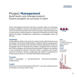 Project Management
Build teams and manage projects
Gestire progetti di successo in team
Come coinvolgere le persone del team, proporre idee con chiarezza,
ascoltare, delegare e seguire con padronanza le varie fasi di lavoro? Il
corso fornisce la chiave per ottimizzare le proprie capacità linguistiche
e comunicative, focalizzandosi su situazioni di interesse ricorrenti nelle
attività di project management, utilizzando un linguaggio chiaro ed
efficace.
Contenuto
Analisi delle fasi della costruzione di un team anche utilizzando le nuove
tecnologie. Condivisione degli obiettivi e della tempistica, assegnazione
dei compiti con la gestione di eventuali contrasti, utilizzando sempre un
linguaggio idoneo a seconda del contesto. Sviluppare buone pratiche
perchiarire,spiegare,monitorareefaredomande.Facilitareunoscambio
e una condivisione efficace. Motivare ritardi o problemi per trovare
soluzioni condivise e idonee a raggiungere gli obiettivi. Congratularsi e
riconoscere gli sforzi e il contributo del singolo partecipante.
Tecniche
Analisi linguaggio e comportamento. Simulazioni-Roleplay.
Videoripresa.
Toolkit
Dispense. Personal Multimedia Collection: raccolta materiali audio
scaricabile in formato MP3. Slide.
25
Development
Professional
Group
Dove
In azienda
e in sede Fondazione
Aldini Valeriani
Durata
20 ore
Livelli
Intermediate
Advanced
 