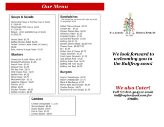 Our Menu
Soups & Salads                                    Sandwiches
                                                  **All Sandwiches are served with chips and pickle.
Homemade Soup of the Day (cup or bowl)            FF w/sandwich $2.00
$3.00/4.00
Homemade Chili (cup or bowl)                      Grilled Chicken Breast $5.95
$3.25/4.50                                        Chicken BLT $7.50
Bisque - when available (cup or bowl)             Chicken Cordon Bleu $6.95
$4.50/5.50                                        Whiskey Chicken $7.50
                                                  Chipotle Chicken $7.50
House Salad $3.75                                 Corned Beef Rueben $7.50
Buffalo Chicken Salad $8.50                       Bullfrog Grill $7.50
Grilled Chicken Caesar Salad (A Classic!)         Chicken Cheese Steak $6.00/7.95
$8.50                                             Cheese Steak $6.00/7.95
Feta, Walnut & Apple Salad $7.95                  BLT $5.95
                                                  Grilled Ham & Cheese $5.75
Starters                                          Tilapia Sandwich $7.25
                                                  Fried Oyster Sandwich $7.50
                                                                                                       We look forward to
Sweet corn & crab fritters $5.95                  Jack Daniels Pork $7.25
                                                  Bullfrog Pulled Pork $6.95
                                                                                                       welcoming you to
Breaded Mushrooms $4.25
French Fries $3.00                                Bullfrog Hot Ham $6.00                               the Bullfrog soon!
Cheese Fries $3.75                                Bullfrog Hot Beef $6.95
Old Bay Fries $3.25
Chili Cheese Fries $5.95                          Burgers
Buffalo Fries $4.25
Onion Rings $4.75                                 Angus Cheeseburger $6.95
Mozzarella Styx $5.25                             Bacon Cheeseburger $7.75
Jalapeno Poppers $5.25                            Black & Blue Burger $7.95
Nachos $8.25                                      Mom’s Black Bean Burger $6.95
Wings $6.95
Chicken Tenders $6.50
                                                  Cowboy Burger $8.25
                                                  Mushroom & Swiss Burger $7.75
                                                                                                        We also Cater!
Buffalo Tenders $6.95                                                                                  Call 717-806-3045 or email
                                                                                                        bullfroginn@aol.com for
                      Combos                                                                                     details.
                      Chicken Chesapeake $11.95
                      Shrimp Basket $8.95
                      Oyster Basket $8.95
                      Fish & Chips $9.25
                      Chicken Basket $8.95
 