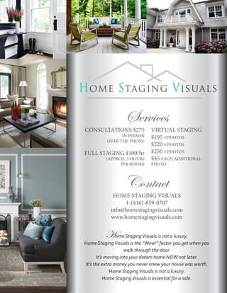 Services
CONSULTATIONS $275             VIRTUAL STAGING
                IN PERSON      $195 3 PHOTOS
          OVER THE PHONE
                               $220 4 PHOTOS
FULL STAGING $100/hr           $250 5 PHOTOS
          (APPROX. 3 HOURS     $45 EACH ADDITIONAL
                PER ROOM)      PHOTO



                   Contact
             HOME STAGING VISUALS
                 1-(416)-859-0707
            info@homestagingvisuals.com
            www.homestagingvisuals.com


         Home Staging Visuals is not a luxury.
Home Staging Visuals is the “Wow!” factor you get when you
                    walk through the door.
      It’s moving into your dream home NOW not later.
It’s the extra money you never knew your house was worth.
             Home Staging Visuals is not a luxury.
          Home Staging Visuals is essential for a sale.
 