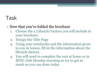 Task Now that you’ve folded the brochure Choose the 4 Lifestyle Factors you will include in your brochure. Design the Title Page Using your notebooks and the information given to you in lesson, fill in the information about the lifestyle factors. You will need to complete the rest at home or in BTEC club Monday morning so try to get as much as you can done today. 