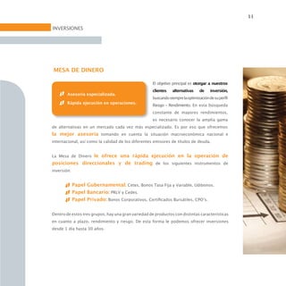 11

INVERSIONES




MESA DE DINERO

                                                     El objetivo principal es otorgar a nuestros
                                                     clientes   alternativas     de    inversión,
        Asesoría especializada.
                                                     buscando siempre la optimización de su perfil
        Rápida ejecución en operaciones.
                                                     Riesgo - Rendimiento. En esta búsqueda
                                                     constante de mayores rendimientos,
                                                     es necesario conocer la amplia gama
de alternativas en un mercado cada vez más especializado. Es por eso que ofrecemos
la mejor asesoría tomando en cuenta la situación macroeconómica nacional e
internacional, así como la calidad de los diferentes emisores de títulos de deuda.


La Mesa de Dinero le ofrece una rápida ejecución en la operación de
posiciones direccionales y de trading de los siguientes instrumentos de
inversión:


             Papel Gubernamental: Cetes, Bonos Tasa Fija y Variable, Udibonos.
             Papel Bancario: PRLV y Cedes.
             Papel Privado: Bonos Corporativos, Certificados Bursátiles, CPO’s.


Dentro de estos tres grupos, hay una gran variedad de productos con distintas características
en cuanto a plazo, rendimiento y riesgo. De esta forma le podemos ofrecer inversiones
desde 1 día hasta 30 años.
 