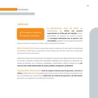 12

 INVERSIONES




CAPITALES
                                                  En   Interacciones          Casa      de    Bolsa nos
                                                  caracterizamos       por    ofrecer      una     asesoría
        Tecnología de vanguardia.
                                                  especializada en el Mercado de Capitales. Hemos
        Soluciones individuales.                  desarrollado, en conjunto con nuestros clientes,
                                                  las estrategias individuales que se ajustan a sus
                                                  necesidades, apoyados con tecnología de vanguardia
para los servicios de operación, compra, venta y asignación de valores.


Banco Interacciones ofrece la asesoría de nuestros expertos y la más moderna metodología
en el diseño, conformación y seguimiento de las Carteras de Inversión a través de una adecuada
estructura de activos financieros.


Sabemos que cada uno de nuestros clientes, de acuerdo a su situación actual, objetivos financieros, horizonte
de inversión, y tolerancia al riesgo tienen necesidades individuales para el manejo de su patrimonio. Las
Carteras de Inversión, por su estructura, metodología y administración, ofrecen la certeza de que los
recursos están siendo administrados de manera prudente, transparente y profesional.


Casa de Bolsa Interacciones tiene los mejores sistemas para la ejecución y servicio al
cliente, satisfaciendo así las necesidades tanto internas como externas. Estamos reconocidos como
una Casa de Bolsa que siempre busca modernizar los sistemas de ejecución y de información
para estar a la vanguardia en los Mercados Financieros.
 