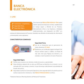 BANCA
                                                                                                   13


      ELECTRÓNICA

I-LINE


                                          Con el servicio de Banca Electrónica I-line podrá
       Comisiones competitivas.
                                          realizar operaciones bancarias en línea, estableciendo
       Seguridad física.
                                          un manejo seguro y eficiente de sus finanzas.
       Seguridad lógica.
                                          Adicionalmente ofrece a las Empresas y Entidades
                                          Gubernamentales, una integración con ERPs* y/o
sistemas de Administración de Tesorería; haciendo más eficiente el intercambio de información
y minimizando costos operativos.


CARACTERÍSTICAS GENERALES

                                             Seguridad física
                                             Uso de un dispositivo para la generación de
                                             claves dinámicas (I-key).
                                             Plataforma con certificado digital VeriSign® SSL
                                             (Secure Sockets Layer) a 128bits, el cifrado de
                                             más alto nivel para Páginas de Internet y un
                                             estándar a nivel mundial en el sector financiero.


      Seguridad lógica
      Perfiles para usuarios con distintos niveles de acceso y operatividad.
      Clave dinámica aleatoria de un solo uso (OTP) que se desecha en un minuto si no es
      utilizada (OTP, por tiempo y evento), lo que disminuye radicalmente la posibilidad de
      fraude electrónico.
      Seguridad al utilizar la Contraseña Operativa como segundo factor de autenticación al
      realizar operaciones monetarias. Sólo Banco Interacciones lo ofrece.


*Enterprise Resource Planning (Sistema de Planeación Financiera).
 