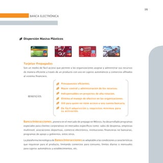 16

     BANCA ELECTRÓNICA




Dispersión Masiva Plásticos




Tarjetas Prepagadas
Son un medio de fácil acceso que permite a las organizaciones asignar y administrar sus recursos
de manera eficiente a través de un producto con uso en cajeros automáticos y comercios afiliados
al sistema financiero.


                                  Presupuestos eficientes.

                                  Mayor control y administración de los recursos.

                                  Indispensables en proyectos de alta rotación.
    BENEFICIOS
                                  Elimina el manejo de efectivo en las organizaciones.

                                  Útil para quien no tiene acceso a una cuenta bancaria.

                                  De fácil adquisición y requisitos mínimos para
                                  su activación.



Banco Interacciones, pionero en el mercado de prepago en México, ha desarrollado programas
especiales para clientes corporativos en mercados específicos como: vales de despensa, empresas
multinivel, asociaciones deportivas, comercio electrónico, instituciones financieras no bancarias,
programas de apoyo a gobiernos, entre otros.

La plataforma tecnológica de Banco Interacciones es adaptable a las condiciones o características
que requieran para el producto, limitando comercios para consumo, límites diarios o mensuales
para cajeros automáticos y establecimientos, etc.
 