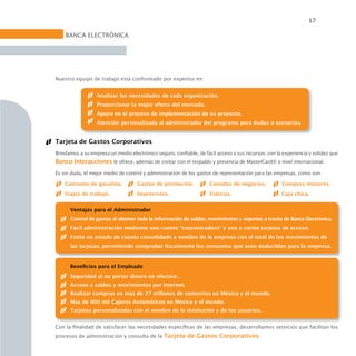 17

    BANCA ELECTRÓNICA




Nuestro equipo de trabajo está conformado por expertos en:


                  Analizar las necesidades de cada organización.
                  Proporcionar la mejor oferta del mercado.
                  Apoyo en el proceso de implementación de su proyecto.
                  Atención personalizada al administrador del programa para dudas o asesorías.


Tarjeta de Gastos Corporativos
Brindamos a su empresa un medio electrónico seguro, confiable, de fácil acceso a sus recursos; con la experiencia y solidez que
Banco Interacciones le ofrece, además de contar con el respaldo y presencia de MasterCard® a nivel internacional.
Es sin duda, el mejor medio de control y administración de los gastos de representación para las empresas, como son:

    Consumo de gasolina.            Gastos de promoción.             Comidas de negocios.            Compras menores.
    Viajes de trabajo.              Imprevistos.                     Viáticos.                       Caja chica.


      Ventajas para el Administrador
      Control de gastos al obtener toda la información de saldos, movimientos y reportes a través de Banca Electrónica.
      Fácil administración mediante una cuenta “concentradora” y una o varias tarjetas de acceso.
      Emite un estado de cuenta consolidado a nombre de la empresa con el total de los movimientos de
      las tarjetas, permitiendo comprobar fiscalmente los consumos que sean deducibles para la empresa.



      Beneficios para el Empleado
      Seguridad al no portar dinero en efectivo .
      Acceso a saldos y movimientos por Internet.
      Realizar compras en más de 27 millones de comercios en México y el mundo.
      Más de 800 mil Cajeros Automáticos en México y el mundo.
      Tarjetas personalizadas con el nombre de la institución y de los usuarios.


Con la finalidad de satisfacer las necesidades específicas de las empresas, desarrollamos servicios que facilitan los
procesos de administración y consulta de la Tarjeta de Gastos Corporativos.
 