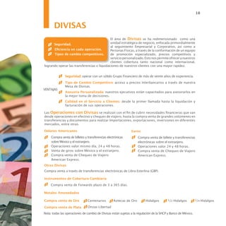 18


       DIVISAS
                                             El área de Divisas se ha redimensionado como una
      Seguridad.                             unidad estratégica de negocio, enfocada primordialmente
                                             al seguimiento Empresarial y Corporativo, así como a
      Eficiencia en cada operación.          Personas Físicas, a través de la conformación de un equipo
      Tipos de cambio competitivos.          de promoción especializado, precios competitivos y
                                             servicio personalizado. Esto nos permite ofrecer a nuestros
                                             clientes cobertura tanto nacional como internacional,
logrando operar las transferencias o liquidaciones de nuestros clientes con una mayor rapidez.


               Seguridad: operar con un sólido Grupo Financiero de más de veinte años de experiencia.
               Tipo de Cambio Competitivo: acceso a precios Interbancarios a través de nuestra
               Mesa de Divisas.
VENTAJAS
               Asesoría Personalizada: nuestros ejecutivos están capacitados para asesorarlos en
               la mejor toma de decisiones.
               Calidad en el Servicio a Clientes: desde la primer llamada hasta la liquidación y
               facturación de sus operaciones.

Las Operaciones con Divisas se realizan con el fin de cubrir necesidades financieras que van
desde operaciones en efectivo y cheques de viajero, hasta la compra venta de grandes volúmenes en
transferencias y documentos para realizar Importaciones, exportaciones, inversiones en diferentes
mercados, entre otras.

Dólares Americanos                                             Euros
     Compra venta de billetes y transferencias electrónicas         Compra venta de billete y transferencias
     sobre México y el extranjero.                                  electrónicas sobre el extranjero.
     Operaciones valor mismo día, 24 y 48 horas.                    Operaciones valor 24 y 48 horas.
     Venta de giros sobre México y el extranjero.                   Compra venta de Cheques de Viajero
     Compra venta de Cheques de Viajero                             American Express.
     American Express.
Otras Divisas
Compra venta a través de transferencias electrónicas de Libra Esterlina (GBP).

Instrumentos de Cobertura Cambiaria
     Compra venta de Forwards plazo de 3 a 365 días.

Metales Amonedados

Compra venta de Oro             Centenarios        Aztecas de Oro        Hidalgos        1/2   Hidalgos        1/4   Hidalgos

Compra venta de Plata           Onzas Libertad

Nota: todas las operaciones de cambio de Divisas están sujetas a la regulación de la SHCP y Banco de México.
 