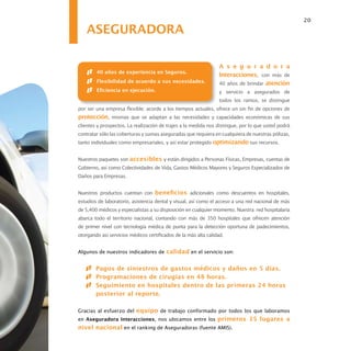 20

    ASEGURADORA

                                                                 A s e g u r a d o r a
        40 años de experiencia en Seguros.
                                                                 Interacciones, con más de
        Flexibilidad de acuerdo a sus necesidades.               40 años de brindar atención
        Eficiencia en ejecución.                                 y servicio a asegurados de
                                                                 todos los ramos, se distingue
por ser una empresa flexible; acorde a los tiempos actuales, ofrece un sin fin de opciones de
protección, mismas que se adaptan a las necesidades y capacidades económicas de sus
clientes y prospectos. La realización de trajes a la medida nos distingue, por lo que usted podrá
contratar sólo las coberturas y sumas aseguradas que requiera en cualquiera de nuestras pólizas,
tanto individuales como empresariales, y así estar protegido optimizando sus recursos.


Nuestros paquetes son accesibles y están dirigidos a Personas Físicas, Empresas, cuentas de
Gobierno, así como Colectividades de Vida, Gastos Médicos Mayores y Seguros Especializados de
Daños para Empresas.


Nuestros productos cuentan con beneficios adicionales como descuentos en hospitales,
estudios de laboratorio, asistencia dental y visual, así como el acceso a una red nacional de más
de 5,400 médicos y especialistas a su disposición en cualquier momento. Nuestra red hospitalaria
abarca todo el territorio nacional, contando con más de 350 hospitales que ofrecen atención
de primer nivel con tecnología médica de punta para la detección oportuna de padecimientos,
otorgando así servicios médicos certificados de la más alta calidad.


Algunos de nuestros indicadores de calidad en el servicio son:


        Pagos de siniestros de gastos médicos y daños en 5 días.
        Programaciones de cirugías en 48 horas.
        Seguimiento en hospitales dentro de las primeras 24 horas
        posterior al reporte.

Gracias al esfuerzo del equipo de trabajo conformado por todos los que laboramos
en Aseguradora Interacciones, nos ubicamos entre los primeros 15 lugares a
nivel nacional en el ranking de Aseguradoras (fuente AMIS).
 