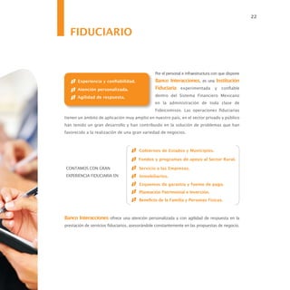22


   FIDUCIARIO


                                                Por el personal e infraestructura con que dispone
       Experiencia y confiabilidad.             Banco Interacciones, es una Institución
       Atención personalizada.                  Fiduciaria experimentada y confiable
       Agilidad de respuesta.                   dentro del Sistema Financiero Mexicano
                                                en la administración de toda clase de
                                                Fideicomisos. Las operaciones fiduciarias
tienen un ámbito de aplicación muy amplio en nuestro país, en el sector privado y público
han tenido un gran desarrollo y han contribuido en la solución de problemas que han
favorecido a la realización de una gran variedad de negocios.



                                        Gobiernos de Estados y Municipios.

                                       Fondos y programas de apoyo al Sector Rural.

CONTAMOS CON GRAN                       Servicio a las Empresas.
EXPERIENCIA FIDUCIARIA EN:              Inmobiliarios.
                                        Esquemas de garantía y fuente de pago.
                                        Planeación Patrimonial e Inversión.
                                        Beneficio de la Familia y Personas Físicas.



Banco Interacciones ofrece una atención personalizada y con agilidad de respuesta en la
prestación de servicios fiduciarios, asesorándole constantemente en las propuestas de negocio.
 