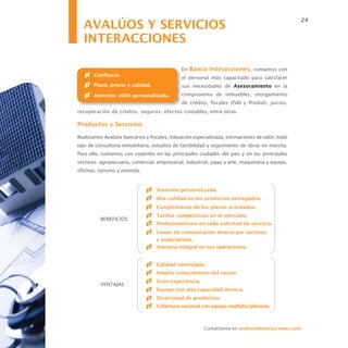 AVALÚOS Y SERVICIOS
                                                                                                   24


  INTERACCIONES

                                              En Banco Interacciones, contamos con
       Confianza.
                                              el personal más capacitado para satisfacer
       Plazo, precio y calidad.               sus necesidades de Asesoramiento en la
       Atención 100% personalizada.           compraventa de inmuebles, otorgamiento
                                              de crédito, fiscales (ISAI y Predial), juicios,
recuperación de crédito, seguros, efectos contables, entre otras.

Productos y Servicios

Realizamos Avalúos bancarios y fiscales, Valuación especializada, estimaciones de valor, todo
tipo de consultoría inmobiliaria, estudios de factibilidad y seguimiento de obras en marcha.
Para ello, contamos con expertos en las principales ciudades del país y en los principales
sectores: agropecuario, comercial, empresarial, industrial, joyas y arte, maquinaria y equipo,
oficinas, turismo y vivienda.


                                   Atención personalizada.
                                   Alta calidad en los productos entregados.
                                   Cumplimiento de los plazos acordados.
                                   Tarifas competitivas en el mercado.
          BENEFICIOS
                                   Profesionalismo en cada solicitud de servicio.
                                   Líneas de comunicación directa por sectores
                                   y especialistas.
                                   Asesoría integral en sus operaciones.


                                   Calidad controlada.
                                   Amplio conocimiento del sector.
                                   Gran experiencia.
          VENTAJAS
                                   Equipo con alta capacidad técnica.
                                   Diversidad de productos.
                                   Cobertura nacional con equipo multidisciplinario.



                                                        Contáctanos en avaluos@interacciones.com
 